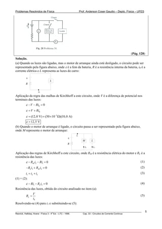 Problemas Resolvidos de Física Prof. Anderson Coser Gaudio – Depto. Física – UFES
(Pág. 128)
Solução.
(a) Quando as luzes são ligadas, mas o motor de arranque ainda está desligado, o circuito pode ser
representado pela figura abaixo, onde ε é a fem da bateria, R é a resistência interna da bateria, i0 é a
corrente elétrica e L representa as luzes do carro:
L
R
ε
i0
Aplicação da regra das malhas de Kirchhoff a este circuito, onde V é a diferença de potencial nos
terminais das luzes:
0 0V Riε − − =
0V Riε = +
3
(12,0 V) (50 10 )(10,0 A)ε −
= + × Ω
12,5 Vε =
(b) Quando o motor de arranque é ligado, o circuito passa a ser representado pela figura abaixo,
onde M representa o motor de arranque:
L
R
ε
i1
M
i2 i3
Aplicação das regras de Kirchhoff a este circuito, onde RM é a resistência elétrica do motor e RL é a
resistência das luzes:
2 1 0MR i Riε − − = (1)
(2)3 2 0L MR i R i− + =
(3)1 2i i i= + 3
(1) + (2):
1 3 0LRi R iε − − = (4)
Resistência das luzes, obtida do circuito analisado no item (a):
0
L
V
R
i
= (5)
Resolvendo-se (4) para i1 e substituindo-se (5):
________________________________________________________________________________________________________
Resnick, Halliday, Krane - Física 3 - 4
a
Ed. - LTC - 1996. Cap. 33 - Circuitos de Corrente Contínua
5
 