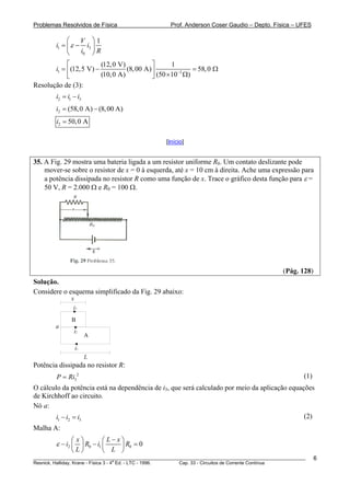 Problemas Resolvidos de Física Prof. Anderson Coser Gaudio – Depto. Física – UFES
1 3
0
1V
i i
i R
ε
⎛ ⎞
= −⎜ ⎟
⎝ ⎠
1 3
(12,0 V) 1
(12,5 V) (8,00 A) 58,0
(10,0 A) (50 10 )
i −
⎡ ⎤
= − =⎢ ⎥ × Ω⎣ ⎦
Ω
3
Resolução de (3):
2 1i i i= −
2 (58,0 A) (8,00 A)i = −
2 50,0 Ai =
[Início]
35. A Fig. 29 mostra uma bateria ligada a um resistor uniforme R0. Um contato deslizante pode
mover-se sobre o resistor de x = 0 à esquerda, até x = 10 cm à direita. Ache uma expressão para
a potência dissipada no resistor R como uma função de x. Trace o gráfico desta função para ε =
50 V, R = 2.000 Ω e R0 = 100 Ω.
(Pág. 128)
Solução.
Considere o esquema simplificado da Fig. 29 abaixo:
i1
i2
i3
A
B
a
L
x
Potência dissipada no resistor R:
(1)2
3P Ri=
O cálculo da potência está na dependência de i3, que será calculado por meio da aplicação equações
de Kirchhoff ao circuito.
Nó a:
(2)1 2 3i i i− =
Malha A:
2 0 1 0 0
x L x
i R i R
L L
ε
−⎛ ⎞ ⎛ ⎞
− −⎜ ⎟ ⎜ ⎟
⎝ ⎠ ⎝ ⎠
=
________________________________________________________________________________________________________
Resnick, Halliday, Krane - Física 3 - 4
a
Ed. - LTC - 1996. Cap. 33 - Circuitos de Corrente Contínua
6
 