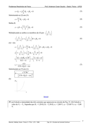 Problemas Resolvidos de Física Prof. Anderson Coser Gaudio – Depto. Física – UFES
( )1 2 0 1 0 0
x
i i R i R
L
ε + − − = (3)
Substituindo-se (2) em (3):
3
0 1 0 0
i x
R i R
L
ε + − = (4)
Malha B:
3 1 0 0
L x
i R i R
L
ε
−⎛ ⎞
− − =⎜ ⎟
⎝ ⎠
(5)
Multiplicando-se ambos os membros de (5) por L
L x
⎛ ⎞
−⎜ ⎟
−⎝ ⎠
3 1 0
L L
i R i R
L x L x
ε
⎛ ⎞ ⎛ ⎞
− + +⎜ ⎟ ⎜ ⎟
− −⎝ ⎠ ⎝ ⎠
0 = (6)
(4) + (6):
3
0 3 1 0 1 0 0
i xL L
R i R i R i R
L x L L x
ε ε
⎛ ⎞ ⎛ ⎞
− + + − +⎜ ⎟ ⎜ ⎟
− −⎝ ⎠ ⎝ ⎠
=
3 01 0
L x L
i R R
L x L L x
ε
⎛ ⎞ ⎛ ⎞
− + +⎜ ⎟ ⎜ ⎟
− −⎝ ⎠ ⎝ ⎠
=
2
0
3
( ) ( )
( )
L x xR L R L L x
i
L L x L x
ε
⎡ ⎤− + − −⎡ ⎤
=⎢ ⎥ ⎢ ⎥− −⎣ ⎦⎣ ⎦
3 2
0 ( )
Lx
i
L R R L x x
ε
=
+ −
(7)
Substituindo-se (7) em (1):
2 2 2
22
0 ( )
L Rx
P
L R R L x x
ε
=
⎡ ⎤+ −⎣ ⎦
(b)
x
P(x)
[Início]
37. (a) Calcule a intensidade das três correntes que aparecem no circuito da Fig. 31. (b) Calcule o
valor de Vb − Va. Suponha que R1 = 1,20 Ω, R1 = 2,30 Ω, ε1 = 2,00 V, ε2 = 23,80 V e ε3 = 5,00
V.
________________________________________________________________________________________________________
Resnick, Halliday, Krane - Física 3 - 4
a
Ed. - LTC - 1996. Cap. 33 - Circuitos de Corrente Contínua
7
 