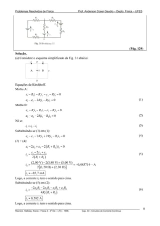 Problemas Resolvidos de Física Prof. Anderson Coser Gaudio – Depto. Física – UFES
(Pág. 129)
Solução.
(a) Considere o esquema simplificado da Fig. 31 abaixo:
i1
i2
i3
A B
a
b
c
Equações de Kirchhoff.
Malha A:
1 1 1 2 2 2 1 1 0R i R i R iε ε− − − − =
1 2 1 1 2 22R i R i 0ε ε− − − = (1)
Malha B:
3 1 3 2 2 2 1 3 0R i R i R iε ε− − − − =
3 2 1 3 2 22R i R i 0ε ε− − − = (2)
Nó a:
(3)1 2i i i= − 3
0
Substituindo-se (3) em (1):
1 2 1 2 1 3 2 22 2R i R i R iε ε− − + − = (4)
(2) + (4):
( )1 2 3 1 2 22 2 R R iε ε ε− + − + = 0
( )
1 2
2
1 2
2
2
i 3
R R
ε ε ε− +
=
+
(5)
[ ]2
(2,00 V) 2(3,80 V) (5,00 V)
0,085714 A
2 (1,20 ) (2,30 )
i
− +
= =
Ω + Ω
−
2 85,7 mAi ≈ −
Logo, a corrente i2 tem o sentido para cima.
Substituindo-se (5) em (2):
( )
2 1 3 1 1 2 3 2
3
1 1 2
2 2
4
R R R R
i
R R R
ε ε ε ε− − − +
=
+
(6)
3 0,582 Ai ≈
Logo, a corrente i3 tem o sentido para cima.
________________________________________________________________________________________________________
Resnick, Halliday, Krane - Física 3 - 4
a
Ed. - LTC - 1996. Cap. 33 - Circuitos de Corrente Contínua
8
 