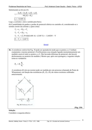 Problemas Resolvidos de Física Prof. Anderson Coser Gaudio – Depto. Física – UFES
Substituindo-se (6) em (5):
( )
1 1 2 1 1 2 3 2
1
1 1 2
2 2
4
R R R R
i
R R R
ε ε ε ε− + −
=
+
1 0,668 Ai ≈ −
Logo, a corrente i1 tem o sentido para baixo.
(b) Contabilidade de ganhos e perdas de potencial elétrico no caminho ab, considerando-se o
sentido correto da corrente i2 (para cima):
2 2 2b aV R i Vε+ − =
2 2 2b aV V R i ε− = −
(2,30 )(0,668 A) (3,80 V) 3,60285 Vb aV V− = Ω − = −
3,60 Vb aV V− ≈ −
[Início]
46. A resistência variável da Fig. 36 pode ser ajustada de modo que os pontos a e b tenham
exatamente o mesmo potencial. (Verificaremos essa situação ligando momentaneamente um
medidor sensível entre os pontos a e b. Não havendo diferença de potencial, não haverá
deslocamento no ponteiro do medidor.) Mostre que, após essa ajustagem, a seguinte relação
torna-se verdadeira:
2
1
X S
R
R R
R
= ,
A resistência (Rx) de um resistor pode ser medida por este processo (chamado de Ponte de
Wheatstone), em função das resistências (R1, R2 e R3) de outros resistores calibrados
anteriormente.
(Pág. 130)
Solução.
Considere o esquema abaixo:
________________________________________________________________________________________________________
Resnick, Halliday, Krane - Física 3 - 4
a
Ed. - LTC - 1996. Cap. 33 - Circuitos de Corrente Contínua
9
 