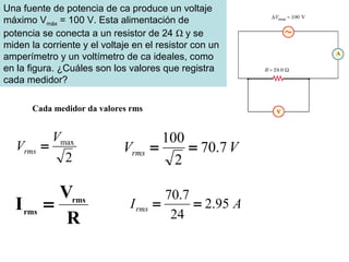 Cada medidor da valores rms
2
maxV
Vrms = VVrms 7.70
2
100
==
R
V
I rms
rms
= AIrms 95.2
24
7.70
==
Una fuente de potencia de ca produce un voltaje
máximo Vmáx = 100 V. Esta alimentación de
potencia se conecta a un resistor de 24 Ω y se
miden la corriente y el voltaje en el resistor con un
amperímetro y un voltímetro de ca ideales, como
en la figura. ¿Cuáles son los valores que registra
cada medidor?
 