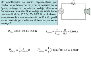 Ω6.184.102.8 =+=TotalR A
R
V
I
Total
circuito 806.0
6.18
15
===
RIP altavozaltavoz
2
2
1
= ( ) WPaltavoz 38.34.10806.0
2
1 2
=×=
Un amplificador de audio, representado por
medio de la fuente de ca y de un resistor en la
figura, entrega a un altavoz voltaje alterno a
frecuencias de audio. Si el voltaje de salida tiene
una amplitud de 15.0 V, R= 8.20 Ω, y el altavoz
es equivalente a una resistencia de 10.4 Ω, ¿cuál
es la potencia promedio en el tiempo que se le
entrega?
 