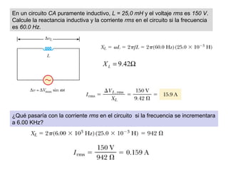 En un circuito CA puramente inductivo, L = 25,0 mH y el voltaje rms es 150 V.
Calcule la reactancia inductiva y la corriente rms en el circuito si la frecuencia
es 60.0 Hz.
Ω= 42.9LX
¿Qué pasaría con la corriente rms en el circuito si la frecuencia se incrementara
a 6.00 KHz?
 