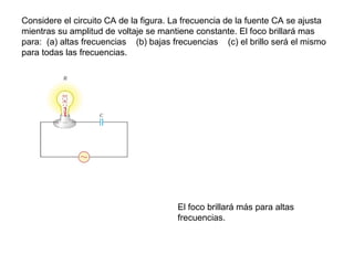 Considere el circuito CA de la figura. La frecuencia de la fuente CA se ajusta
mientras su amplitud de voltaje se mantiene constante. El foco brillará mas
para: (a) altas frecuencias (b) bajas frecuencias (c) el brillo será el mismo
para todas las frecuencias.
El foco brillará más para altas
frecuencias.
 