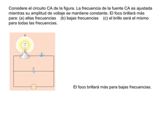 Considere el circuito CA de la figura. La frecuencia de la fuente CA es ajustada
mientras su amplitud de voltaje se mantiene constante. El foco brillará más
para: (a) altas frecuencias (b) bajas frecuencias (c) el brillo será el mismo
para todas las frecuencias.
El foco brillará más para bajas frecuencias.
 