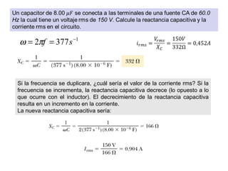 1
3772 −
== sfπω
Si la frecuencia se duplicara, ¿cuál sería el valor de la corriente rms? Si la
frecuencia se incrementa, la reactancia capacitiva decrece (lo opuesto a lo
que ocurre con el inductor). El decrecimiento de la reactancia capacitiva
resulta en un incremento en la corriente.
La nueva reactancia capacitiva sería:
 