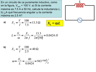 Ω3.13
5.7
100
===
I
V
XL
( )
H
f
XX
L LL
0424.0
502
3.13
2
====
ππω
Ω40
5.2
100
===
I
V
XL
s
rad
L
XL
943
0424.0
40
===ω
a)
b)
En un circuito de ca puramente inductivo, como
en la figura, Vmax = 100 V. a) Si la corriente
máxima es 7.5 A a 50 Hz, calcule la inductancia L.
b) ¿A qué frecuencia angular ω la corriente
máxima es 2.5 A?
XL = ωL
 