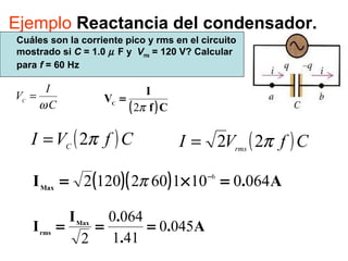 Ejemplo Reactancia del condensador.
Cuáles son la corriente pico y rms en el circuito
mostrado si C = 1.0 µ F y Vrms = 120 V? Calcular
para f = 60 Hz
C
I
VC
ω
=
( )CfVI C
π2= ( )CfVI rms
π22=
( )( ) A.IMax
06401016021202 6
=×= −
π
A.
.
.I
I Max
rms
0450
411
0640
2
===
( )Cf
I
VC
π2
=
 