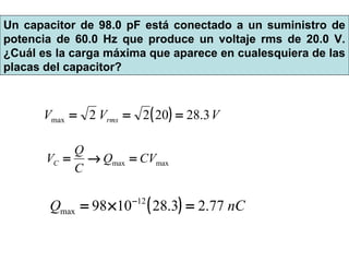 ( ) VVV rms 3.282022max ===
maxmax CVQ
C
Q
VC =→=
( ) nCQ 77.23.281098 12
max =×= −
Un capacitor de 98.0 pF está conectado a un suministro de
potencia de 60.0 Hz que produce un voltaje rms de 20.0 V.
¿Cuál es la carga máxima que aparece en cualesquiera de las
placas del capacitor?
 