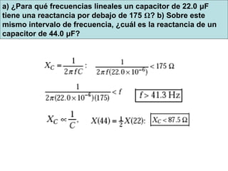 a) ¿Para qué frecuencias lineales un capacitor de 22.0 μF
tiene una reactancia por debajo de 175 Ω? b) Sobre este
mismo intervalo de frecuencia, ¿cuál es la reactancia de un
capacitor de 44.0 μF?
 