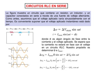 CIRCUITOS RLC EN SERIE
La figura muestra un circuito que contiene un resistor, un inductor, y un
capacitor conectados en serie a través de una fuente de voltaje alternante.
Como antes, asumimos que el voltaje aplicado varía sinusoidalmente con el
tiempo. Es conveniente suponer que el voltaje aplicado instantáneo está dado
por:
 
