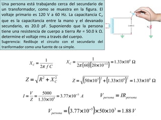 Cf
XC
π2
1
= ( )( ) Ω8
12
1033.1
1020602
1
×=
×
= −
πCX
22
CXRZ += ( ) ( ) Ω82823
1033.11033.11050 ×=×+×=Z
A
Z
V
I 5
8
1077.3
1033.1
5000 −
×=
×
== personapersona IRV =
( ) VVpersona 88.110501077.3 35
=×××= −
Una persona está trabajando cerca del secundario de
un transformador, como se muestra en la figura. El
voltaje primario es 120 V a 60 Hz. La capacitancia Ci,
que es la capacitancia entre la mano y el devanado
secundario, es 20.0 pF. Suponiendo que la persona
tiene una resistencia de cuerpo a tierra Re = 50.0 k Ω.
determine el voltaje rms a través del cuerpo.
Sugerencia: Redibuje el circuito con el secundario del
tranformador como una fuente de ca simple.
 