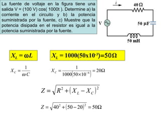 La fuente de voltaje en la figura tiene una
salida V = (100 V) cos( 1000t ). Determine a) la
corriente en el circuito y b) la potencia
suministrada por la fuente, c) Muestre que la
potencia disipada en el resistor es igual a la
potencia suministrada por la fuente.
XL = ωL XL = 1000(50x10-3
)=50Ω
1
C
XC
ω
=
( ) Ω=
×
= −
20
10501000
1
6CX
( )22
CL XXRZ −+=
( ) Ω=−+= 50205040
22
Z
 
