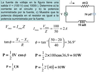 La fuente de voltaje en la figura tiene una
salida V = (100 V) cos( 1000t ). Determine a) la
corriente en el circuito y b) la potencia
suministrada por la fuente, c) Muestre que la
potencia disipada en el resistor es igual a la
potencia suministrada por la fuente.
ZIV rmsrms =
R
XX CL −
=φtan
A
Z
V
I 2
50
100max
max ===
o
9.36
40
2050
tan 1
=




 −
= −
φ
cosIVP φ
2
1
= W.cosP 809361002
2
1
=×=
RIP 2
0
2
1
= ( ) WP 80402
2
1 2
==
 