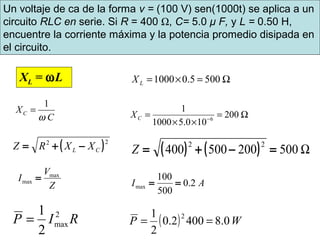 Ω=×= 5005.01000LX
Ω=
××
= −
200
100.51000
1
6CX
( )22
CL XXRZ −+= ( ) ( ) Ω500200500400
22
=−+=Z
Z
V
I max
max =
AI 2.0
500
100
max ==
RIP 2
max
2
1
= ( ) WP 0.84002.0
2
1 2
==
Un voltaje de ca de la forma v = (100 V) sen(1000t) se aplica a un
circuito RLC en serie. Si R = 400 Ω, C= 5.0 μ F, y L = 0.50 H,
encuentre la corriente máxima y la potencia promedio disipada en
el circuito.
XL = ωL
1
C
XC
ω
=
 