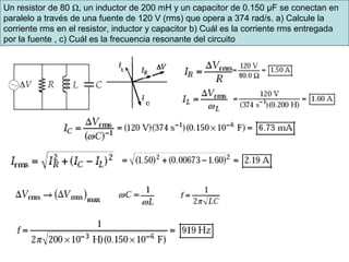 Un resistor de 80 Ω, un inductor de 200 mH y un capacitor de 0.150 μF se conectan en
paralelo a través de una fuente de 120 V (rms) que opera a 374 rad/s. a) Calcule la
corriente rms en el resistor, inductor y capacitor b) Cuál es la corriente rms entregada
por la fuente , c) Cuál es la frecuencia resonante del circuito
 