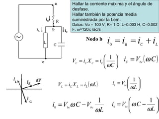 Hallar la corriente máxima y el ángulo de
desfase.
Hallar también la potencia media
suministrada por la f.em.
Datos: Vo = 100 V, R= 1 Ω, L=0.003 H, C=0.002
F, ω=120π rad/s
a
c
biL iC
iR
Nodo b
LCR
iiii +==0
( )CVi bcC
ω=






=
L
Vi bcL
ω
1






−=
L
CVi bc
ω
ω
1
0
L
VCVi bcbc
ω
ω
1
0
−=






==
C
iXiV CCCC
ω
1
( )LiXiV LLLL ω==
 