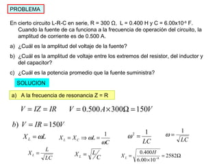 PROBLEMA
En cierto circuito L-R-C en serie, R = 300 Ω, L = 0.400 H y C = 6.00x10-8
F.
Cuando la fuente de ca funciona a la frecuencia de operación del circuito, la
amplitud de corriente es de 0.500 A.
a) ¿Cuál es la amplitud del voltaje de la fuente?
b) ¿Cuál es la amplitud de voltaje entre los extremos del resistor, del inductor y
del capacitor?
c) ¿Cuál es la potencia promedio que la fuente suministra?
SOLUCION
a) A la frecuencia de resonancia Z = R
IRIZV == VAV 150300500.0 =Ω×=
VIRVb 150) ==
LXL ω=
C
LXX CL
ω
ω
1
=⇒=
LC
12
=ω LC
1
=ω
LC
L
XL =
C
LXL = Ω=
×
= −
2582
1000.6
400.0
8
H
XL
 