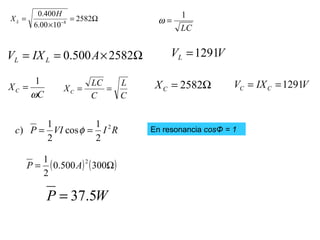Ω=
×
= −
2582
1000.6
400.0
8
H
XL
Ω×== 2582500.0 AIXV LL
VVL 1291=
C
XC
ω
1
=
C
L
C
LC
XC == Ω= 2582CX VIXV CC 1291==
RIVIPc 2
2
1
cos
2
1
) == φ En resonancia cosΦ = 1
( ) ( )Ω= 300500.0
2
1 2
AP
WP 5.37=
LC
1
=ω
 