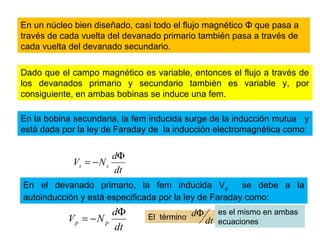 En un núcleo bien diseñado, casi todo el flujo magnético Φ que pasa a
través de cada vuelta del devanado primario también pasa a través de
cada vuelta del devanado secundario.
Dado que el campo magnético es variable, entonces el flujo a través de
los devanados primario y secundario también es variable y, por
consiguiente, en ambas bobinas se induce una fem.
En la bobina secundaria, la fem inducida surge de la inducción mutua y
está dada por la ley de Faraday de la inducción electromagnética como:
dt
d
NV ss
Φ
−=
En el devanado primario, la fem inducida Vp se debe a la
autoinducción y está especificada por la ley de Faraday como:
dt
d
NV pp
Φ
−= El término
dt
dΦ es el mismo en ambas
ecuaciones
 