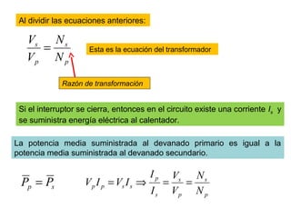 Al dividir las ecuaciones anteriores:
p
s
p
s
N
N
V
V
= Esta es la ecuación del transformador
Razón de transformación
Si el interruptor se cierra, entonces en el circuito existe una corriente Is y
se suministra energía eléctrica al calentador.
La potencia media suministrada al devanado primario es igual a la
potencia media suministrada al devanado secundario.
sp PP =
p
s
p
s
s
p
sspp
N
N
V
V
I
I
IVIV ==⇒=
 