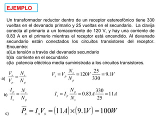 EJEMPLO
Un transformador reductor dentro de un receptor estereofónico tiene 330
vueltas en el devanado primario y 25 vueltas en el secundario. La clavija
conecta al primario a un tomacorriente de 120 V, y hay una corriente de
0.83 A en el primario mientras el receptor está encendido. Al devanado
secundario están conectados los circuitos transistores del receptor.
Encuentre:
a)La tensión a través del devanado secundario
b)la corriente en el secundario
c)la potencia eléctrica media suministrada a los circuitos transistores.
p
s
p
s
N
N
V
V
= VV
N
N
VV
p
s
ps 1.9
330
25
120 ===
b)
p
s
s
p
N
N
I
I
= AA
N
N
II
s
p
ps 11
25
330
83.0 ===
c) ( ) ( ) WVAVIP sss 1001.911 =×==
a)
 