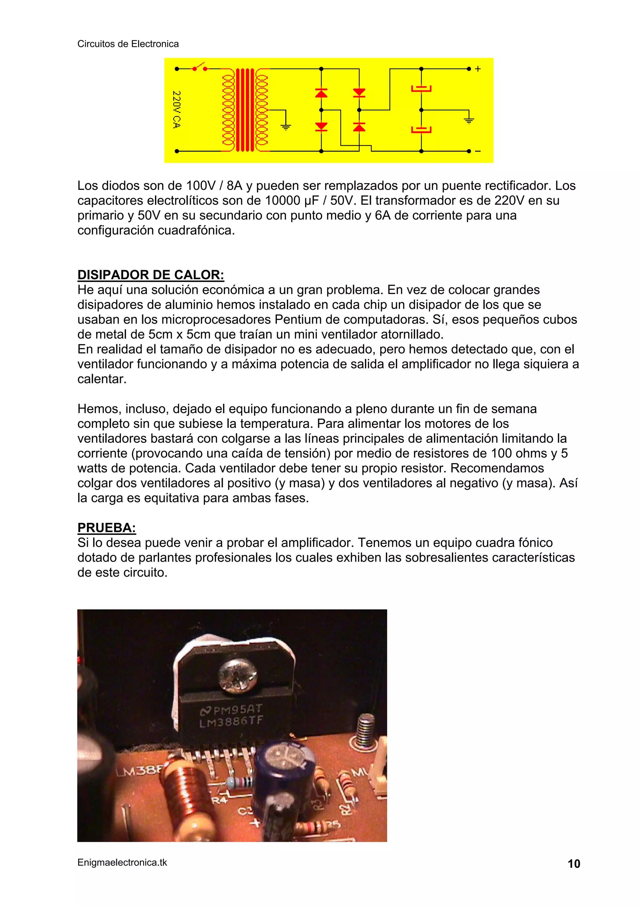 Circuitos de Electronica
Enigmaelectronica.tk 10
Los diodos son de 100V / 8A y pueden ser remplazados por un puente rectificador. Los
capacitores electrolíticos son de 10000 µF / 50V. El transformador es de 220V en su
primario y 50V en su secundario con punto medio y 6A de corriente para una
configuración cuadrafónica.
DISIPADOR DE CALOR:
He aquí una solución económica a un gran problema. En vez de colocar grandes
disipadores de aluminio hemos instalado en cada chip un disipador de los que se
usaban en los microprocesadores Pentium de computadoras. Sí, esos pequeños cubos
de metal de 5cm x 5cm que traían un mini ventilador atornillado.
En realidad el tamaño de disipador no es adecuado, pero hemos detectado que, con el
ventilador funcionando y a máxima potencia de salida el amplificador no llega siquiera a
calentar.
Hemos, incluso, dejado el equipo funcionando a pleno durante un fin de semana
completo sin que subiese la temperatura. Para alimentar los motores de los
ventiladores bastará con colgarse a las líneas principales de alimentación limitando la
corriente (provocando una caída de tensión) por medio de resistores de 100 ohms y 5
watts de potencia. Cada ventilador debe tener su propio resistor. Recomendamos
colgar dos ventiladores al positivo (y masa) y dos ventiladores al negativo (y masa). Así
la carga es equitativa para ambas fases.
PRUEBA:
Si lo desea puede venir a probar el amplificador. Tenemos un equipo cuadra fónico
dotado de parlantes profesionales los cuales exhiben las sobresalientes características
de este circuito.
 