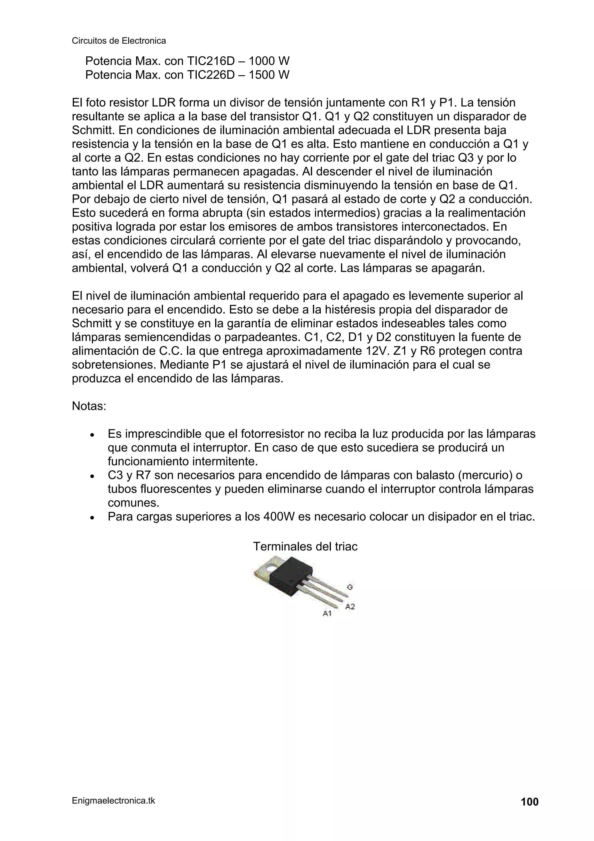 Circuitos de Electronica
Enigmaelectronica.tk 100
Potencia Max. con TIC216D – 1000 W
Potencia Max. con TIC226D – 1500 W
El foto resistor LDR forma un divisor de tensión juntamente con R1 y P1. La tensión
resultante se aplica a la base del transistor Q1. Q1 y Q2 constituyen un disparador de
Schmitt. En condiciones de iluminación ambiental adecuada el LDR presenta baja
resistencia y la tensión en la base de Q1 es alta. Esto mantiene en conducción a Q1 y
al corte a Q2. En estas condiciones no hay corriente por el gate del triac Q3 y por lo
tanto las lámparas permanecen apagadas. Al descender el nivel de iluminación
ambiental el LDR aumentará su resistencia disminuyendo la tensión en base de Q1.
Por debajo de cierto nivel de tensión, Q1 pasará al estado de corte y Q2 a conducción.
Esto sucederá en forma abrupta (sin estados intermedios) gracias a la realimentación
positiva lograda por estar los emisores de ambos transistores interconectados. En
estas condiciones circulará corriente por el gate del triac disparándolo y provocando,
así, el encendido de las lámparas. Al elevarse nuevamente el nivel de iluminación
ambiental, volverá Q1 a conducción y Q2 al corte. Las lámparas se apagarán.
El nivel de iluminación ambiental requerido para el apagado es levemente superior al
necesario para el encendido. Esto se debe a la histéresis propia del disparador de
Schmitt y se constituye en la garantía de eliminar estados indeseables tales como
lámparas semiencendidas o parpadeantes. C1, C2, D1 y D2 constituyen la fuente de
alimentación de C.C. la que entrega aproximadamente 12V. Z1 y R6 protegen contra
sobretensiones. Mediante P1 se ajustará el nivel de iluminación para el cual se
produzca el encendido de las lámparas.
Notas:
• Es imprescindible que el fotorresistor no reciba la luz producida por las lámparas
que conmuta el interruptor. En caso de que esto sucediera se producirá un
funcionamiento intermitente.
• C3 y R7 son necesarios para encendido de lámparas con balasto (mercurio) o
tubos fluorescentes y pueden eliminarse cuando el interruptor controla lámparas
comunes.
• Para cargas superiores a los 400W es necesario colocar un disipador en el triac.
Terminales del triac
 