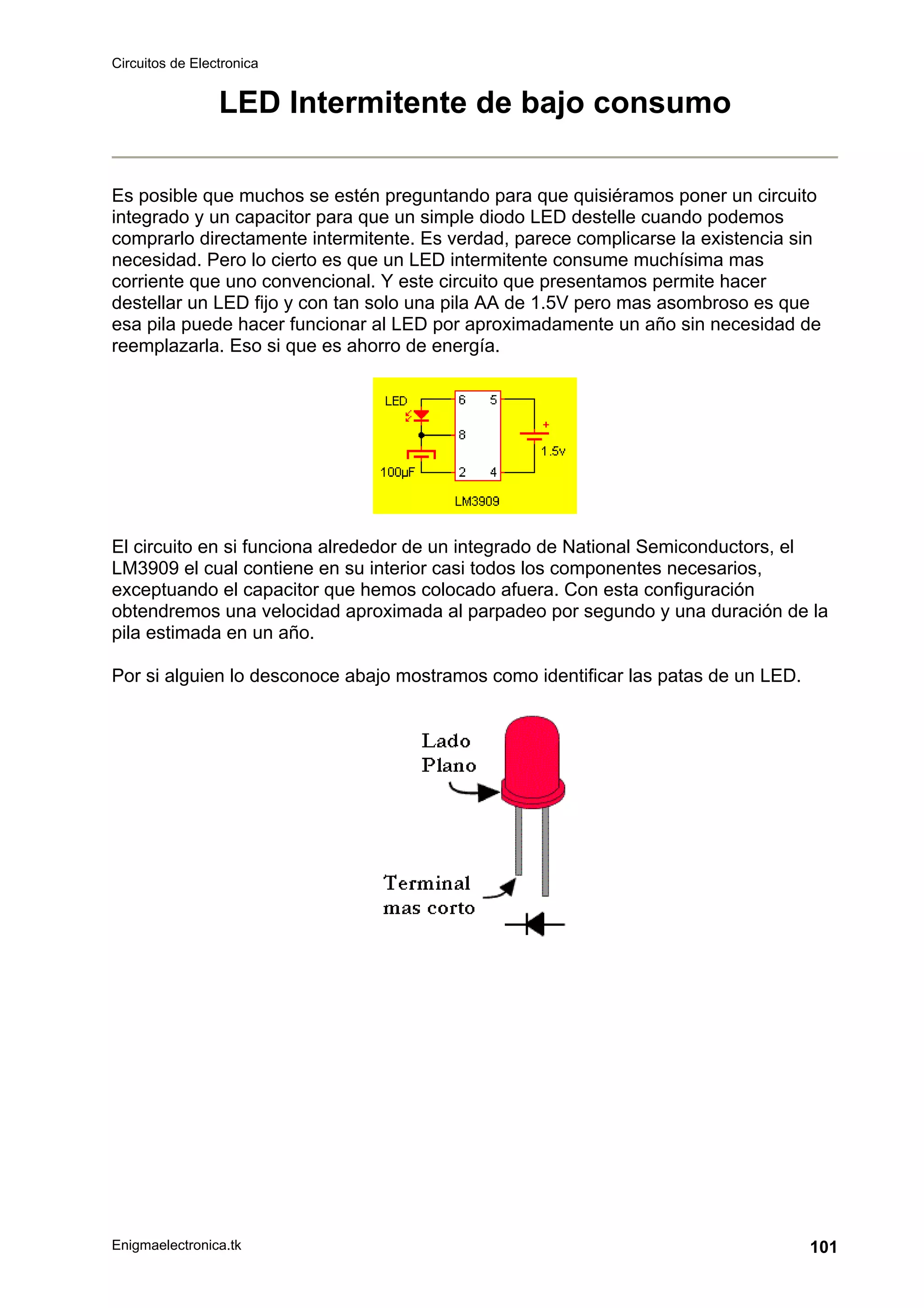 Circuitos de Electronica
Enigmaelectronica.tk 101
LED Intermitente de bajo consumo
Es posible que muchos se estén preguntando para que quisiéramos poner un circuito
integrado y un capacitor para que un simple diodo LED destelle cuando podemos
comprarlo directamente intermitente. Es verdad, parece complicarse la existencia sin
necesidad. Pero lo cierto es que un LED intermitente consume muchísima mas
corriente que uno convencional. Y este circuito que presentamos permite hacer
destellar un LED fijo y con tan solo una pila AA de 1.5V pero mas asombroso es que
esa pila puede hacer funcionar al LED por aproximadamente un año sin necesidad de
reemplazarla. Eso si que es ahorro de energía.
El circuito en si funciona alrededor de un integrado de National Semiconductors, el
LM3909 el cual contiene en su interior casi todos los componentes necesarios,
exceptuando el capacitor que hemos colocado afuera. Con esta configuración
obtendremos una velocidad aproximada al parpadeo por segundo y una duración de la
pila estimada en un año.
Por si alguien lo desconoce abajo mostramos como identificar las patas de un LED.
 