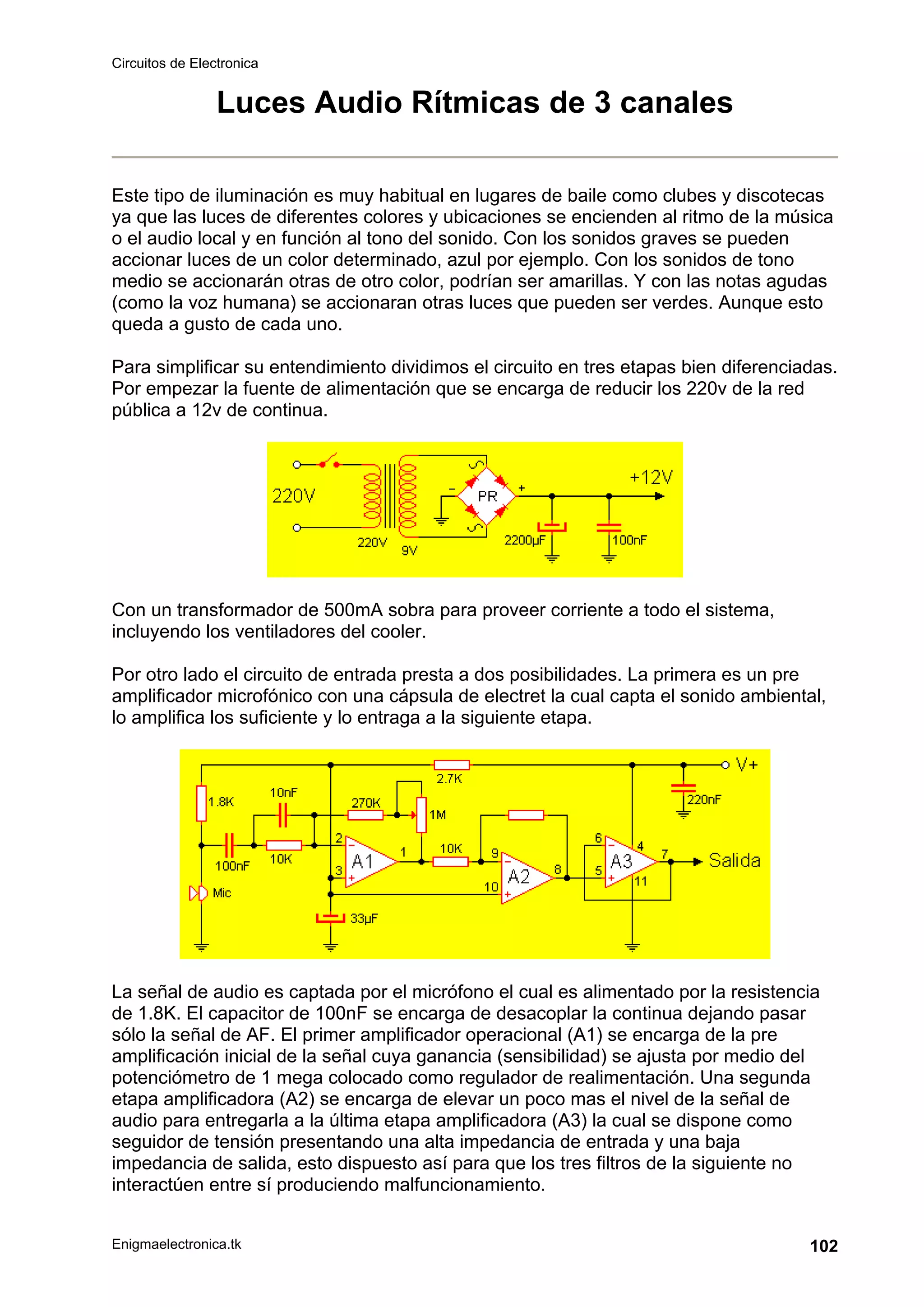 Circuitos de Electronica
Enigmaelectronica.tk 102
Luces Audio Rítmicas de 3 canales
Este tipo de iluminación es muy habitual en lugares de baile como clubes y discotecas
ya que las luces de diferentes colores y ubicaciones se encienden al ritmo de la música
o el audio local y en función al tono del sonido. Con los sonidos graves se pueden
accionar luces de un color determinado, azul por ejemplo. Con los sonidos de tono
medio se accionarán otras de otro color, podrían ser amarillas. Y con las notas agudas
(como la voz humana) se accionaran otras luces que pueden ser verdes. Aunque esto
queda a gusto de cada uno.
Para simplificar su entendimiento dividimos el circuito en tres etapas bien diferenciadas.
Por empezar la fuente de alimentación que se encarga de reducir los 220v de la red
pública a 12v de continua.
Con un transformador de 500mA sobra para proveer corriente a todo el sistema,
incluyendo los ventiladores del cooler.
Por otro lado el circuito de entrada presta a dos posibilidades. La primera es un pre
amplificador microfónico con una cápsula de electret la cual capta el sonido ambiental,
lo amplifica los suficiente y lo entraga a la siguiente etapa.
La señal de audio es captada por el micrófono el cual es alimentado por la resistencia
de 1.8K. El capacitor de 100nF se encarga de desacoplar la continua dejando pasar
sólo la señal de AF. El primer amplificador operacional (A1) se encarga de la pre
amplificación inicial de la señal cuya ganancia (sensibilidad) se ajusta por medio del
potenciómetro de 1 mega colocado como regulador de realimentación. Una segunda
etapa amplificadora (A2) se encarga de elevar un poco mas el nivel de la señal de
audio para entregarla a la última etapa amplificadora (A3) la cual se dispone como
seguidor de tensión presentando una alta impedancia de entrada y una baja
impedancia de salida, esto dispuesto así para que los tres filtros de la siguiente no
interactúen entre sí produciendo malfuncionamiento.
 