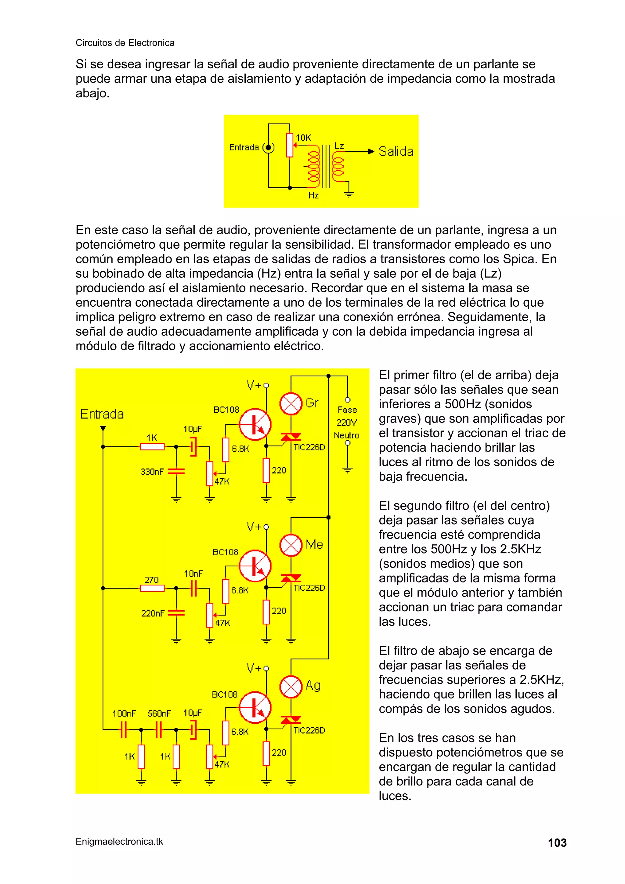 Circuitos de Electronica
Enigmaelectronica.tk 103
Si se desea ingresar la señal de audio proveniente directamente de un parlante se
puede armar una etapa de aislamiento y adaptación de impedancia como la mostrada
abajo.
En este caso la señal de audio, proveniente directamente de un parlante, ingresa a un
potenciómetro que permite regular la sensibilidad. El transformador empleado es uno
común empleado en las etapas de salidas de radios a transistores como los Spica. En
su bobinado de alta impedancia (Hz) entra la señal y sale por el de baja (Lz)
produciendo así el aislamiento necesario. Recordar que en el sistema la masa se
encuentra conectada directamente a uno de los terminales de la red eléctrica lo que
implica peligro extremo en caso de realizar una conexión errónea. Seguidamente, la
señal de audio adecuadamente amplificada y con la debida impedancia ingresa al
módulo de filtrado y accionamiento eléctrico.
El primer filtro (el de arriba) deja
pasar sólo las señales que sean
inferiores a 500Hz (sonidos
graves) que son amplificadas por
el transistor y accionan el triac de
potencia haciendo brillar las
luces al ritmo de los sonidos de
baja frecuencia.
El segundo filtro (el del centro)
deja pasar las señales cuya
frecuencia esté comprendida
entre los 500Hz y los 2.5KHz
(sonidos medios) que son
amplificadas de la misma forma
que el módulo anterior y también
accionan un triac para comandar
las luces.
El filtro de abajo se encarga de
dejar pasar las señales de
frecuencias superiores a 2.5KHz,
haciendo que brillen las luces al
compás de los sonidos agudos.
En los tres casos se han
dispuesto potenciómetros que se
encargan de regular la cantidad
de brillo para cada canal de
luces.
 