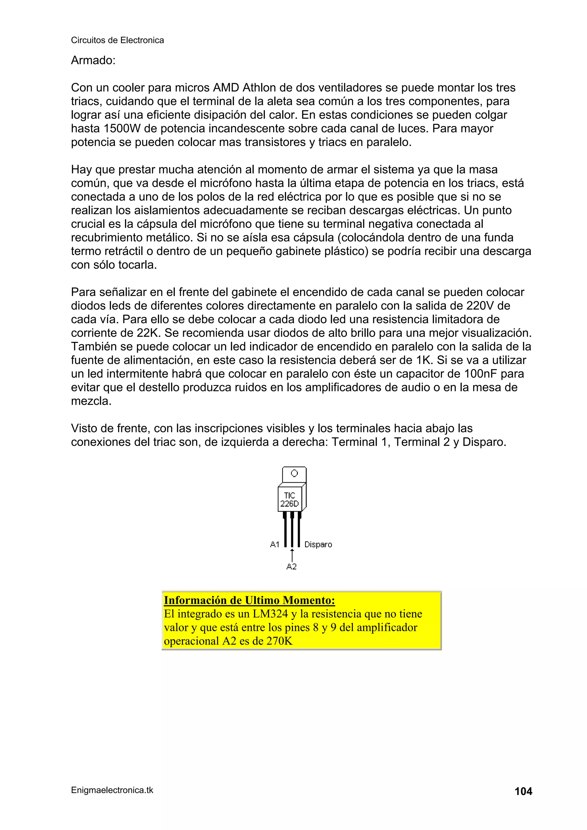 Circuitos de Electronica
Enigmaelectronica.tk 104
Armado:
Con un cooler para micros AMD Athlon de dos ventiladores se puede montar los tres
triacs, cuidando que el terminal de la aleta sea común a los tres componentes, para
lograr así una eficiente disipación del calor. En estas condiciones se pueden colgar
hasta 1500W de potencia incandescente sobre cada canal de luces. Para mayor
potencia se pueden colocar mas transistores y triacs en paralelo.
Hay que prestar mucha atención al momento de armar el sistema ya que la masa
común, que va desde el micrófono hasta la última etapa de potencia en los triacs, está
conectada a uno de los polos de la red eléctrica por lo que es posible que si no se
realizan los aislamientos adecuadamente se reciban descargas eléctricas. Un punto
crucial es la cápsula del micrófono que tiene su terminal negativa conectada al
recubrimiento metálico. Si no se aísla esa cápsula (colocándola dentro de una funda
termo retráctil o dentro de un pequeño gabinete plástico) se podría recibir una descarga
con sólo tocarla.
Para señalizar en el frente del gabinete el encendido de cada canal se pueden colocar
diodos leds de diferentes colores directamente en paralelo con la salida de 220V de
cada vía. Para ello se debe colocar a cada diodo led una resistencia limitadora de
corriente de 22K. Se recomienda usar diodos de alto brillo para una mejor visualización.
También se puede colocar un led indicador de encendido en paralelo con la salida de la
fuente de alimentación, en este caso la resistencia deberá ser de 1K. Si se va a utilizar
un led intermitente habrá que colocar en paralelo con éste un capacitor de 100nF para
evitar que el destello produzca ruidos en los amplificadores de audio o en la mesa de
mezcla.
Visto de frente, con las inscripciones visibles y los terminales hacia abajo las
conexiones del triac son, de izquierda a derecha: Terminal 1, Terminal 2 y Disparo.
Información de Ultimo Momento:
El integrado es un LM324 y la resistencia que no tiene
valor y que está entre los pines 8 y 9 del amplificador
operacional A2 es de 270K
 