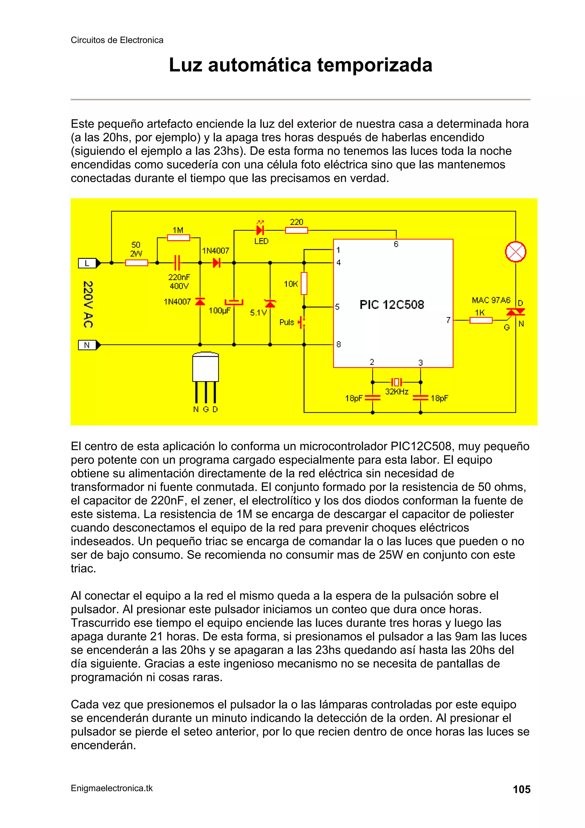 Circuitos de Electronica
Enigmaelectronica.tk 105
Luz automática temporizada
Este pequeño artefacto enciende la luz del exterior de nuestra casa a determinada hora
(a las 20hs, por ejemplo) y la apaga tres horas después de haberlas encendido
(siguiendo el ejemplo a las 23hs). De esta forma no tenemos las luces toda la noche
encendidas como sucedería con una célula foto eléctrica sino que las mantenemos
conectadas durante el tiempo que las precisamos en verdad.
El centro de esta aplicación lo conforma un microcontrolador PIC12C508, muy pequeño
pero potente con un programa cargado especialmente para esta labor. El equipo
obtiene su alimentación directamente de la red eléctrica sin necesidad de
transformador ni fuente conmutada. El conjunto formado por la resistencia de 50 ohms,
el capacitor de 220nF, el zener, el electrolítico y los dos diodos conforman la fuente de
este sistema. La resistencia de 1M se encarga de descargar el capacitor de poliester
cuando desconectamos el equipo de la red para prevenir choques eléctricos
indeseados. Un pequeño triac se encarga de comandar la o las luces que pueden o no
ser de bajo consumo. Se recomienda no consumir mas de 25W en conjunto con este
triac.
Al conectar el equipo a la red el mismo queda a la espera de la pulsación sobre el
pulsador. Al presionar este pulsador iniciamos un conteo que dura once horas.
Trascurrido ese tiempo el equipo enciende las luces durante tres horas y luego las
apaga durante 21 horas. De esta forma, si presionamos el pulsador a las 9am las luces
se encenderán a las 20hs y se apagaran a las 23hs quedando así hasta las 20hs del
día siguiente. Gracias a este ingenioso mecanismo no se necesita de pantallas de
programación ni cosas raras.
Cada vez que presionemos el pulsador la o las lámparas controladas por este equipo
se encenderán durante un minuto indicando la detección de la orden. Al presionar el
pulsador se pierde el seteo anterior, por lo que recien dentro de once horas las luces se
encenderán.
 