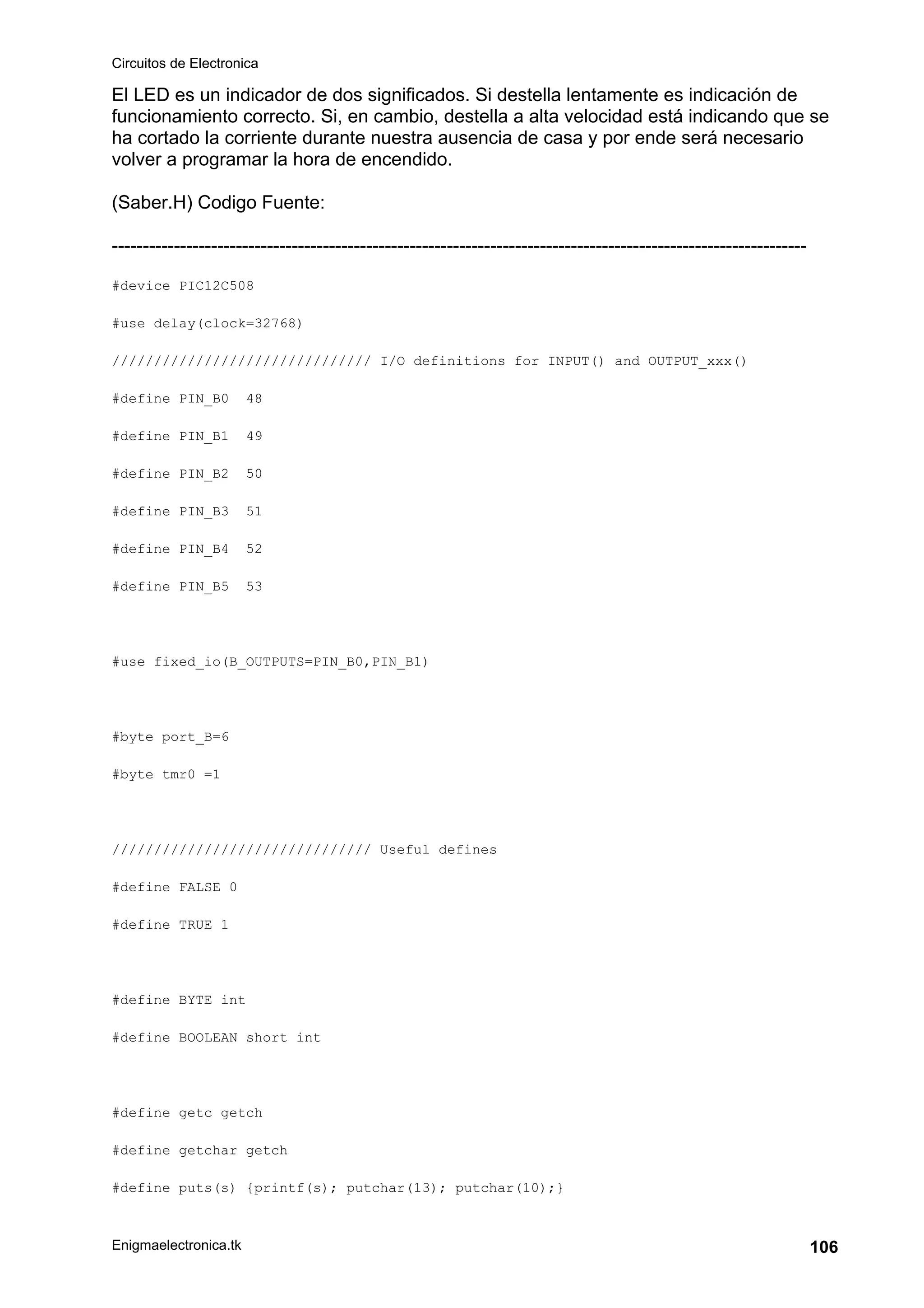 Circuitos de Electronica
Enigmaelectronica.tk 106
El LED es un indicador de dos significados. Si destella lentamente es indicación de
funcionamiento correcto. Si, en cambio, destella a alta velocidad está indicando que se
ha cortado la corriente durante nuestra ausencia de casa y por ende será necesario
volver a programar la hora de encendido.
(Saber.H) Codigo Fuente:
----------------------------------------------------------------------------------------------------------------
#device PIC12C508
#use delay(clock=32768)
/////////////////////////////// I/O definitions for INPUT() and OUTPUT_xxx()
#define PIN_B0 48
#define PIN_B1 49
#define PIN_B2 50
#define PIN_B3 51
#define PIN_B4 52
#define PIN_B5 53
#use fixed_io(B_OUTPUTS=PIN_B0,PIN_B1)
#byte port_B=6
#byte tmr0 =1
/////////////////////////////// Useful defines
#define FALSE 0
#define TRUE 1
#define BYTE int
#define BOOLEAN short int
#define getc getch
#define getchar getch
#define puts(s) {printf(s); putchar(13); putchar(10);}
 