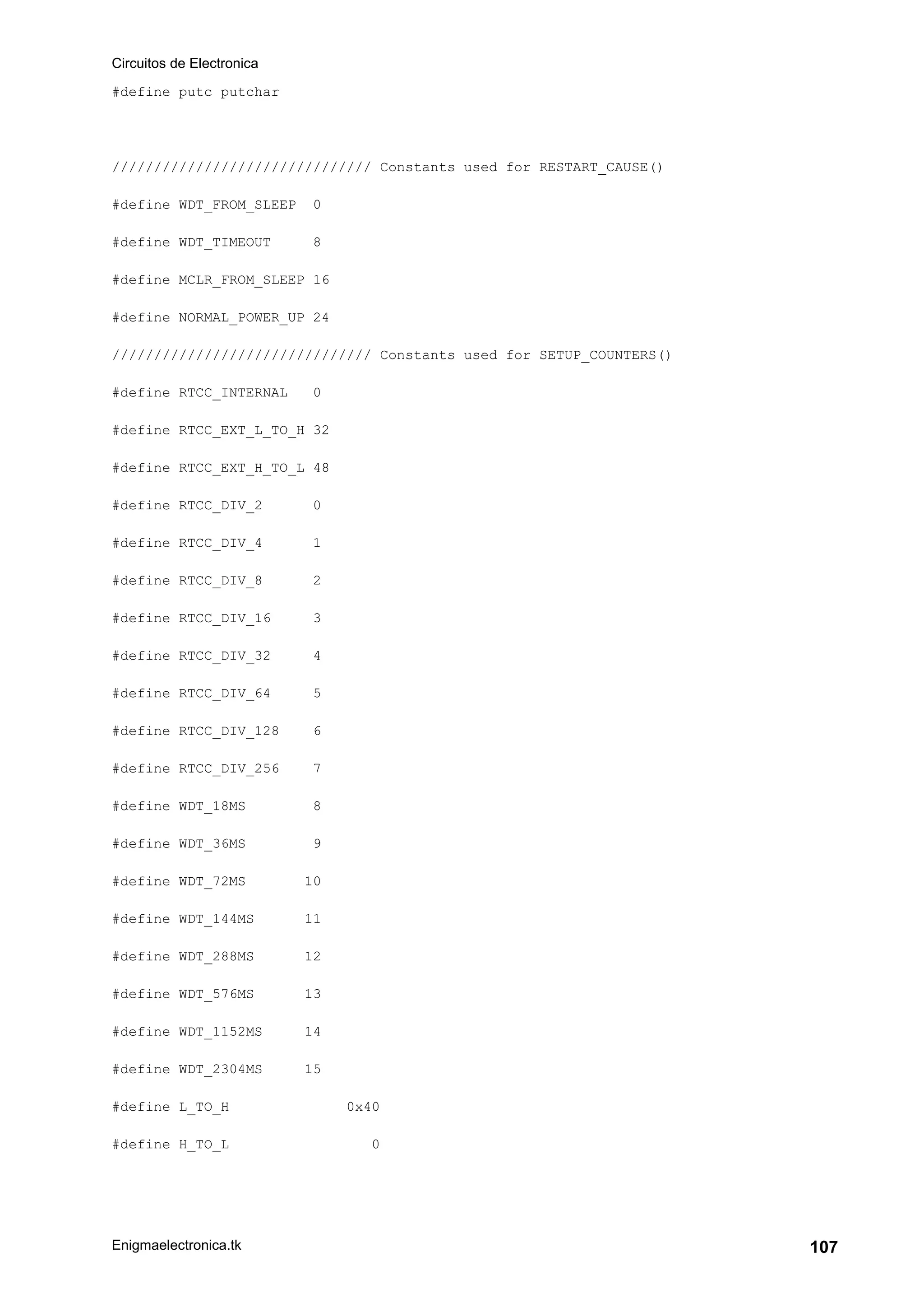 Circuitos de Electronica
Enigmaelectronica.tk 107
#define putc putchar
/////////////////////////////// Constants used for RESTART_CAUSE()
#define WDT_FROM_SLEEP 0
#define WDT_TIMEOUT 8
#define MCLR_FROM_SLEEP 16
#define NORMAL_POWER_UP 24
/////////////////////////////// Constants used for SETUP_COUNTERS()
#define RTCC_INTERNAL 0
#define RTCC_EXT_L_TO_H 32
#define RTCC_EXT_H_TO_L 48
#define RTCC_DIV_2 0
#define RTCC_DIV_4 1
#define RTCC_DIV_8 2
#define RTCC_DIV_16 3
#define RTCC_DIV_32 4
#define RTCC_DIV_64 5
#define RTCC_DIV_128 6
#define RTCC_DIV_256 7
#define WDT_18MS 8
#define WDT_36MS 9
#define WDT_72MS 10
#define WDT_144MS 11
#define WDT_288MS 12
#define WDT_576MS 13
#define WDT_1152MS 14
#define WDT_2304MS 15
#define L_TO_H 0x40
#define H_TO_L 0
 