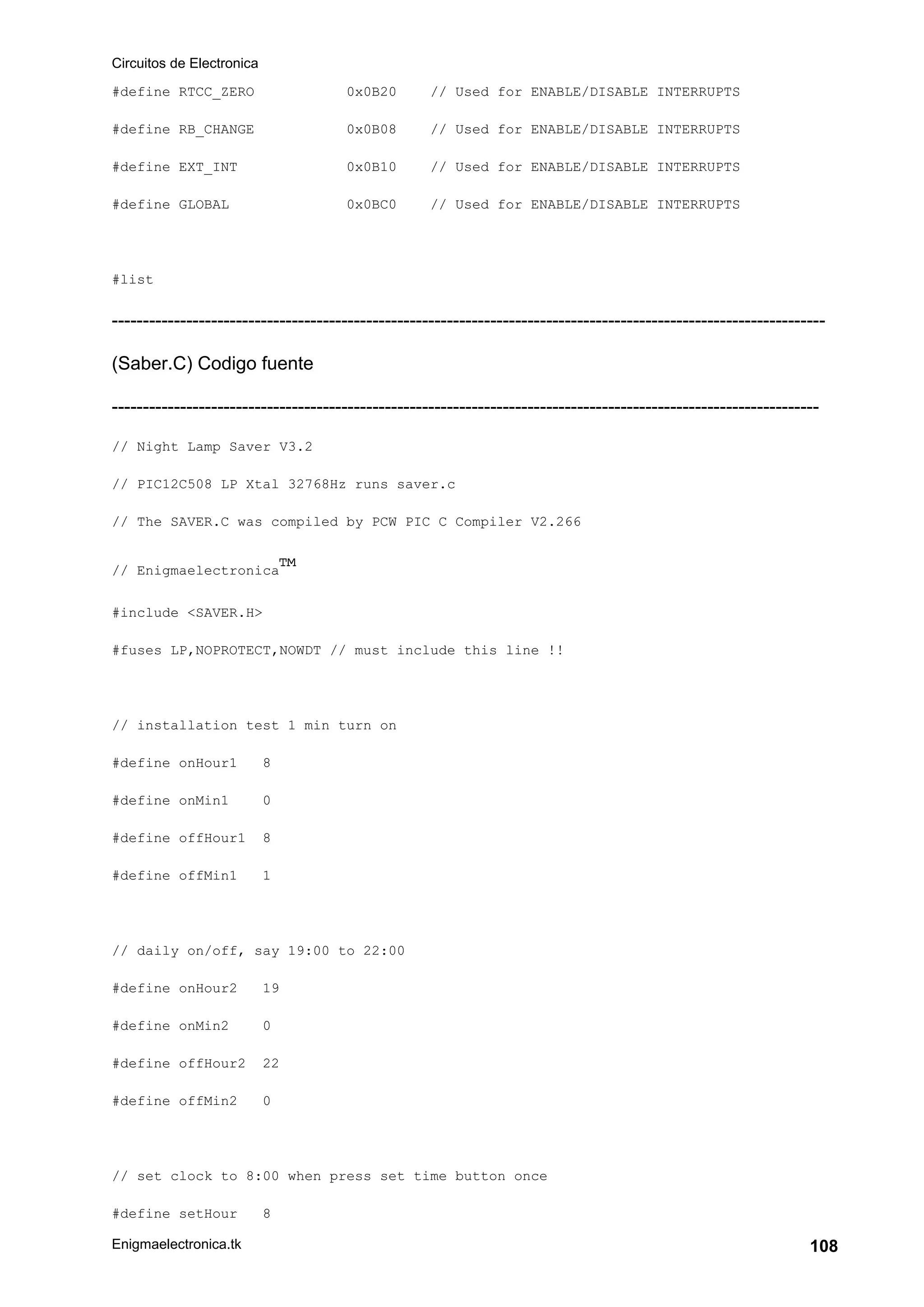 Circuitos de Electronica
Enigmaelectronica.tk 108
#define RTCC_ZERO 0x0B20 // Used for ENABLE/DISABLE INTERRUPTS
#define RB_CHANGE 0x0B08 // Used for ENABLE/DISABLE INTERRUPTS
#define EXT_INT 0x0B10 // Used for ENABLE/DISABLE INTERRUPTS
#define GLOBAL 0x0BC0 // Used for ENABLE/DISABLE INTERRUPTS
#list
-------------------------------------------------------------------------------------------------------------------
(Saber.C) Codigo fuente
------------------------------------------------------------------------------------------------------------------
// Night Lamp Saver V3.2
// PIC12C508 LP Xtal 32768Hz runs saver.c
// The SAVER.C was compiled by PCW PIC C Compiler V2.266
// Enigmaelectronica™
#include <SAVER.H>
#fuses LP,NOPROTECT,NOWDT // must include this line !!
// installation test 1 min turn on
#define onHour1 8
#define onMin1 0
#define offHour1 8
#define offMin1 1
// daily on/off, say 19:00 to 22:00
#define onHour2 19
#define onMin2 0
#define offHour2 22
#define offMin2 0
// set clock to 8:00 when press set time button once
#define setHour 8
 