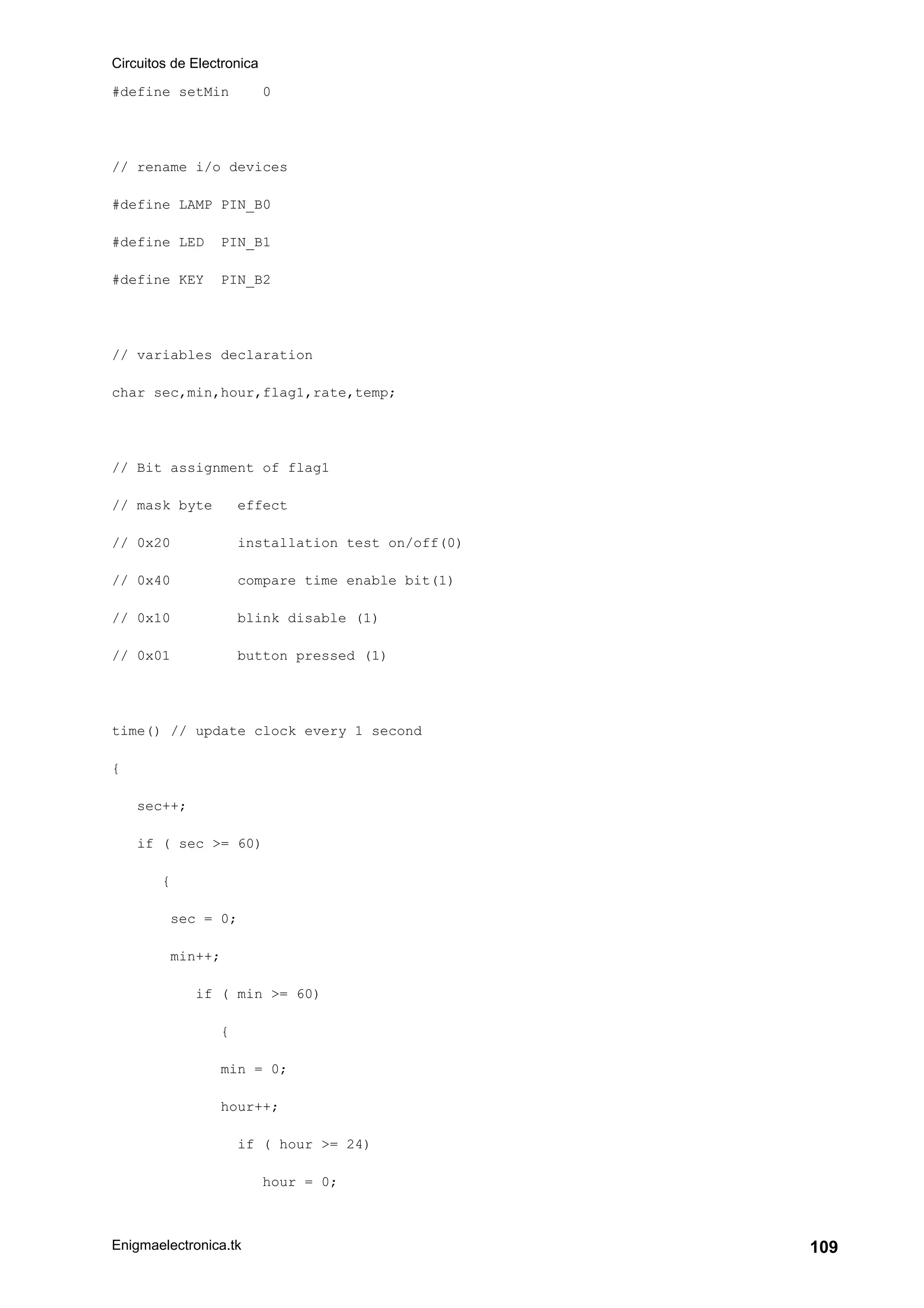 Circuitos de Electronica
Enigmaelectronica.tk 109
#define setMin 0
// rename i/o devices
#define LAMP PIN_B0
#define LED PIN_B1
#define KEY PIN_B2
// variables declaration
char sec,min,hour,flag1,rate,temp;
// Bit assignment of flag1
// mask byte effect
// 0x20 installation test on/off(0)
// 0x40 compare time enable bit(1)
// 0x10 blink disable (1)
// 0x01 button pressed (1)
time() // update clock every 1 second
{
sec++;
if ( sec >= 60)
{
sec = 0;
min++;
if ( min >= 60)
{
min = 0;
hour++;
if ( hour >= 24)
hour = 0;
 