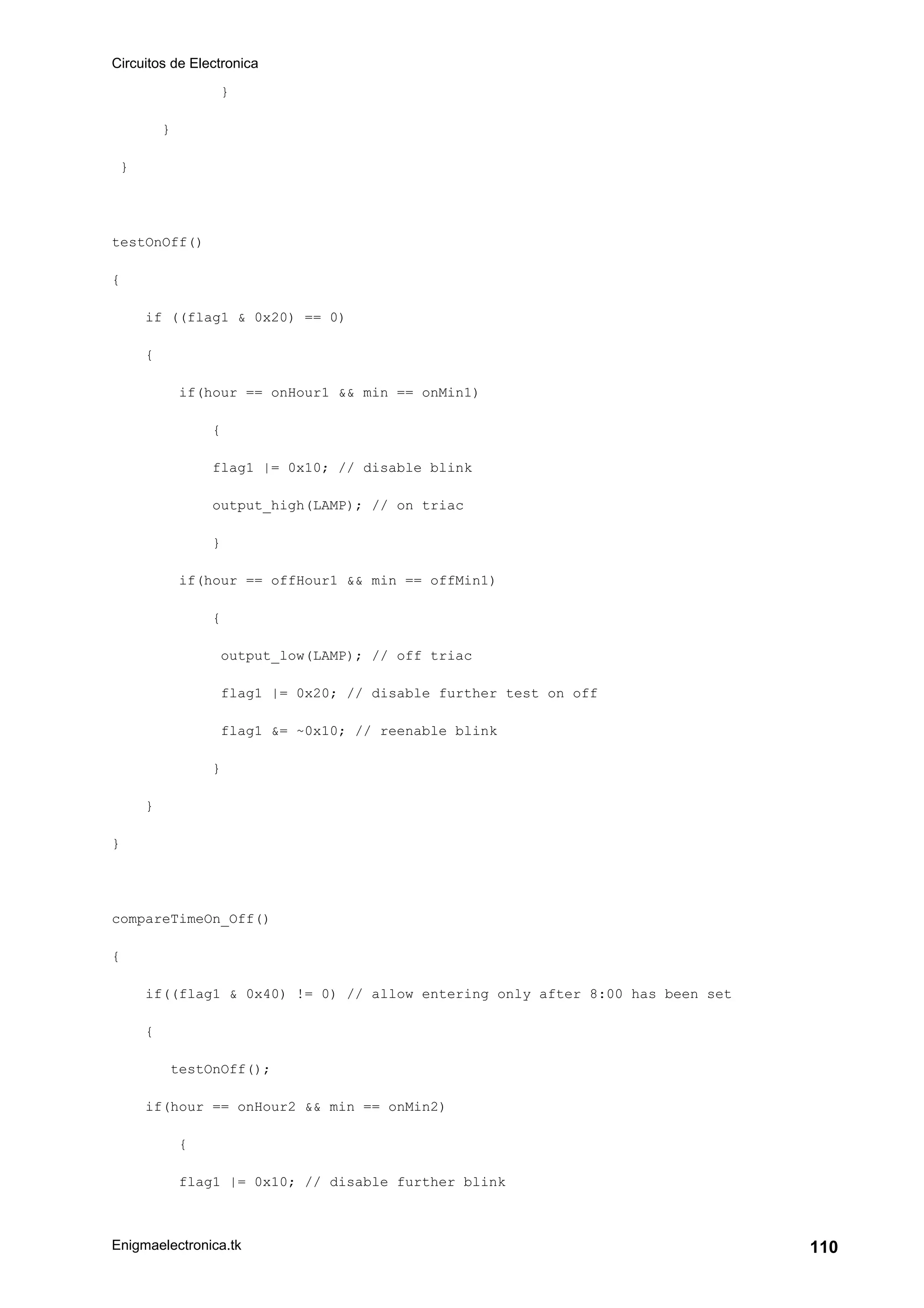 Circuitos de Electronica
Enigmaelectronica.tk 110
}
}
}
testOnOff()
{
if ((flag1 & 0x20) == 0)
{
if(hour == onHour1 && min == onMin1)
{
flag1 |= 0x10; // disable blink
output_high(LAMP); // on triac
}
if(hour == offHour1 && min == offMin1)
{
output_low(LAMP); // off triac
flag1 |= 0x20; // disable further test on off
flag1 &= ~0x10; // reenable blink
}
}
}
compareTimeOn_Off()
{
if((flag1 & 0x40) != 0) // allow entering only after 8:00 has been set
{
testOnOff();
if(hour == onHour2 && min == onMin2)
{
flag1 |= 0x10; // disable further blink
 