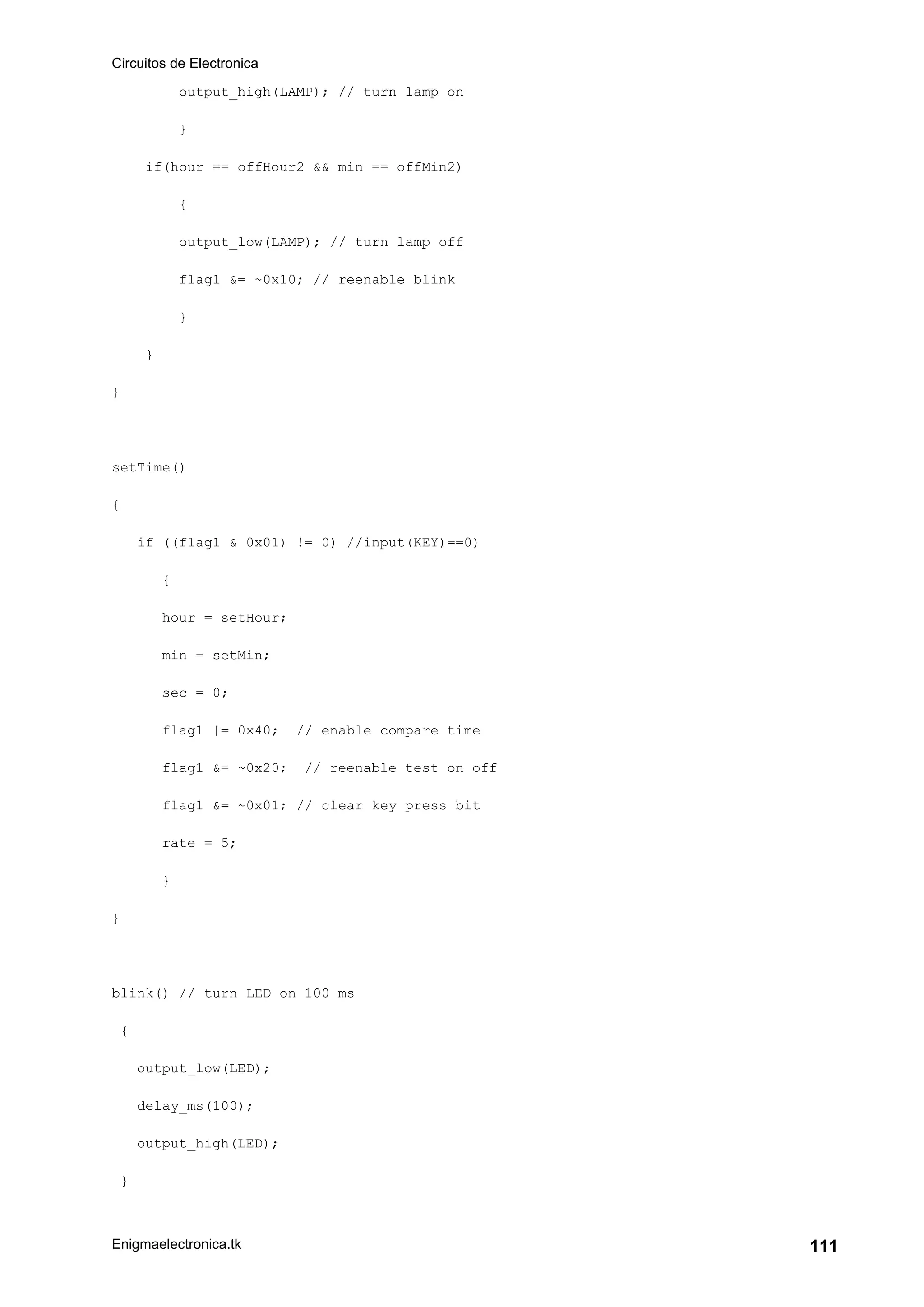 Circuitos de Electronica
Enigmaelectronica.tk 111
output_high(LAMP); // turn lamp on
}
if(hour == offHour2 && min == offMin2)
{
output_low(LAMP); // turn lamp off
flag1 &= ~0x10; // reenable blink
}
}
}
setTime()
{
if ((flag1 & 0x01) != 0) //input(KEY)==0)
{
hour = setHour;
min = setMin;
sec = 0;
flag1 |= 0x40; // enable compare time
flag1 &= ~0x20; // reenable test on off
flag1 &= ~0x01; // clear key press bit
rate = 5;
}
}
blink() // turn LED on 100 ms
{
output_low(LED);
delay_ms(100);
output_high(LED);
}
 