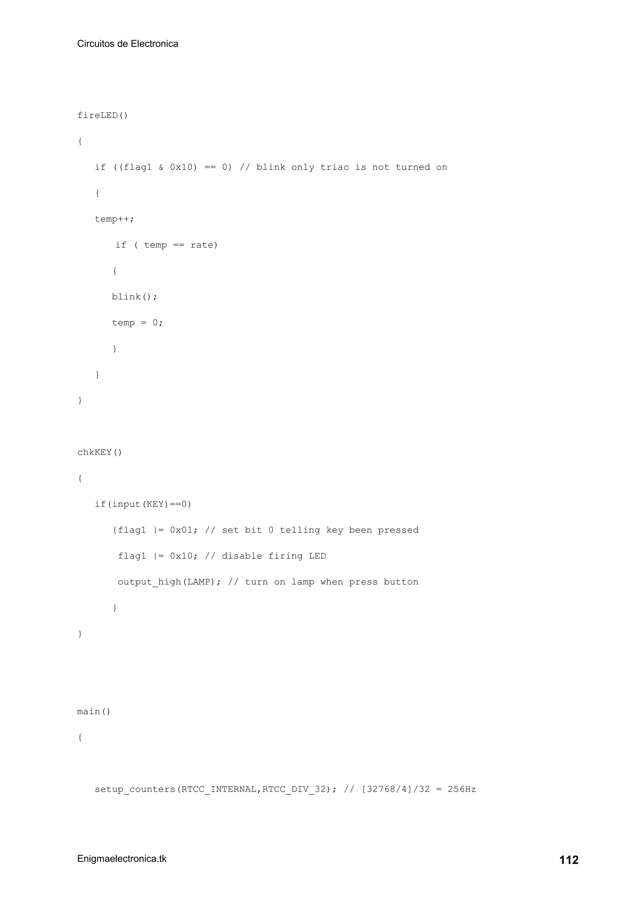 Circuitos de Electronica
Enigmaelectronica.tk 112
fireLED()
{
if ((flag1 & 0x10) == 0) // blink only triac is not turned on
{
temp++;
if ( temp == rate)
{
blink();
temp = 0;
}
}
}
chkKEY()
{
if(input(KEY)==0)
{flag1 |= 0x01; // set bit 0 telling key been pressed
flag1 |= 0x10; // disable firing LED
output_high(LAMP); // turn on lamp when press button
}
}
main()
{
setup_counters(RTCC_INTERNAL,RTCC_DIV_32); // [32768/4]/32 = 256Hz
 