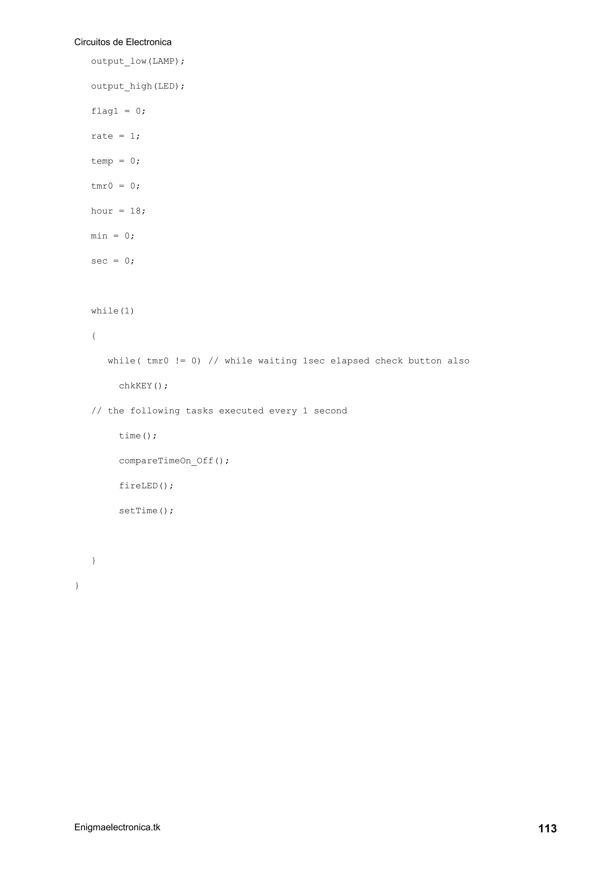 Circuitos de Electronica
Enigmaelectronica.tk 113
output_low(LAMP);
output_high(LED);
flag1 = 0;
rate = 1;
temp = 0;
tmr0 = 0;
hour = 18;
min = 0;
sec = 0;
while(1)
{
while( tmr0 != 0) // while waiting 1sec elapsed check button also
chkKEY();
// the following tasks executed every 1 second
time();
compareTimeOn_Off();
fireLED();
setTime();
}
}
 
