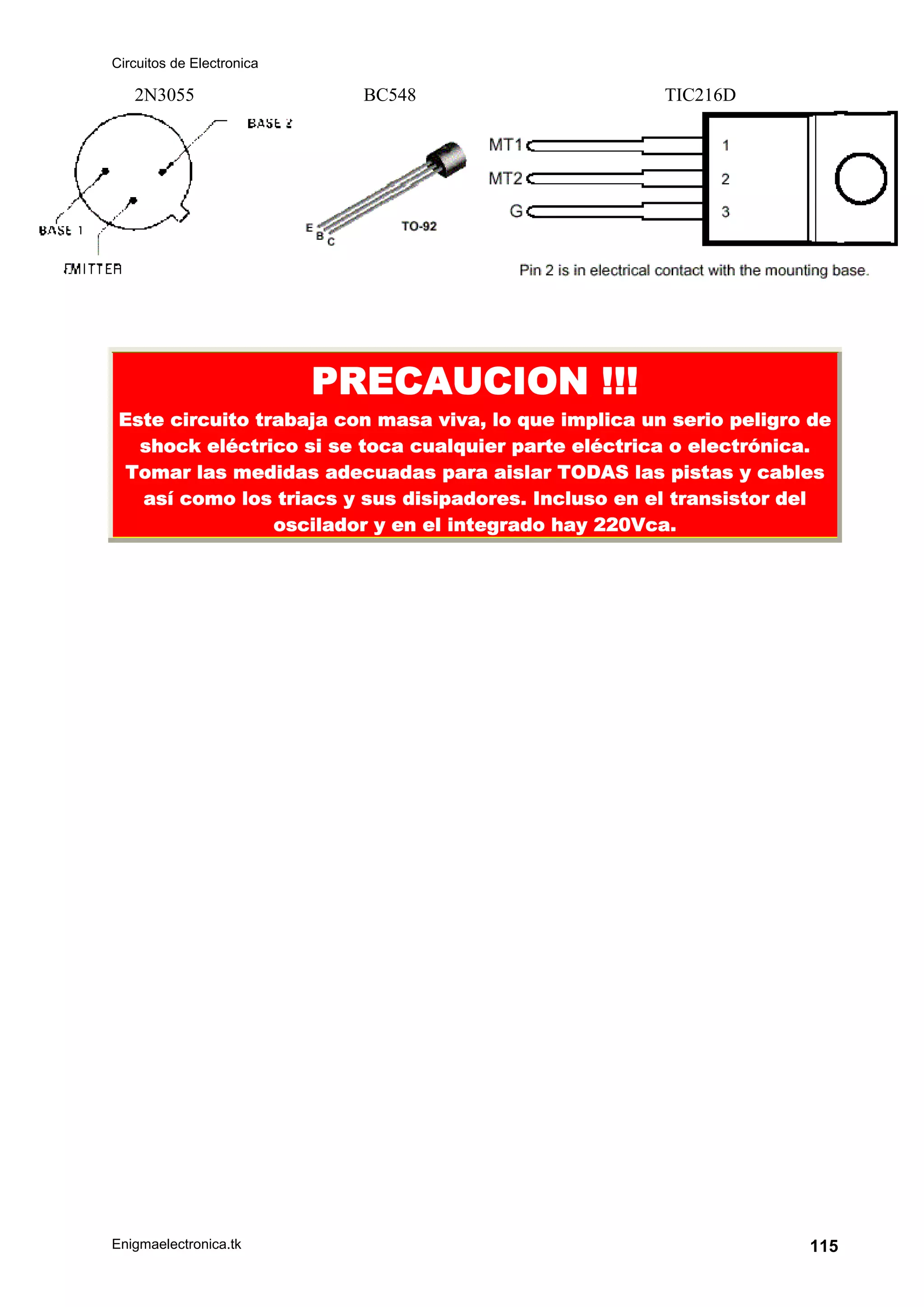 Circuitos de Electronica
Enigmaelectronica.tk 115
2N3055 BC548 TIC216D
PRECAUCION !!!
Este circuito trabaja con masa viva, lo que implica un serio peligro de
shock eléctrico si se toca cualquier parte eléctrica o electrónica.
Tomar las medidas adecuadas para aislar TODAS las pistas y cables
así como los triacs y sus disipadores. Incluso en el transistor del
oscilador y en el integrado hay 220Vca.
 