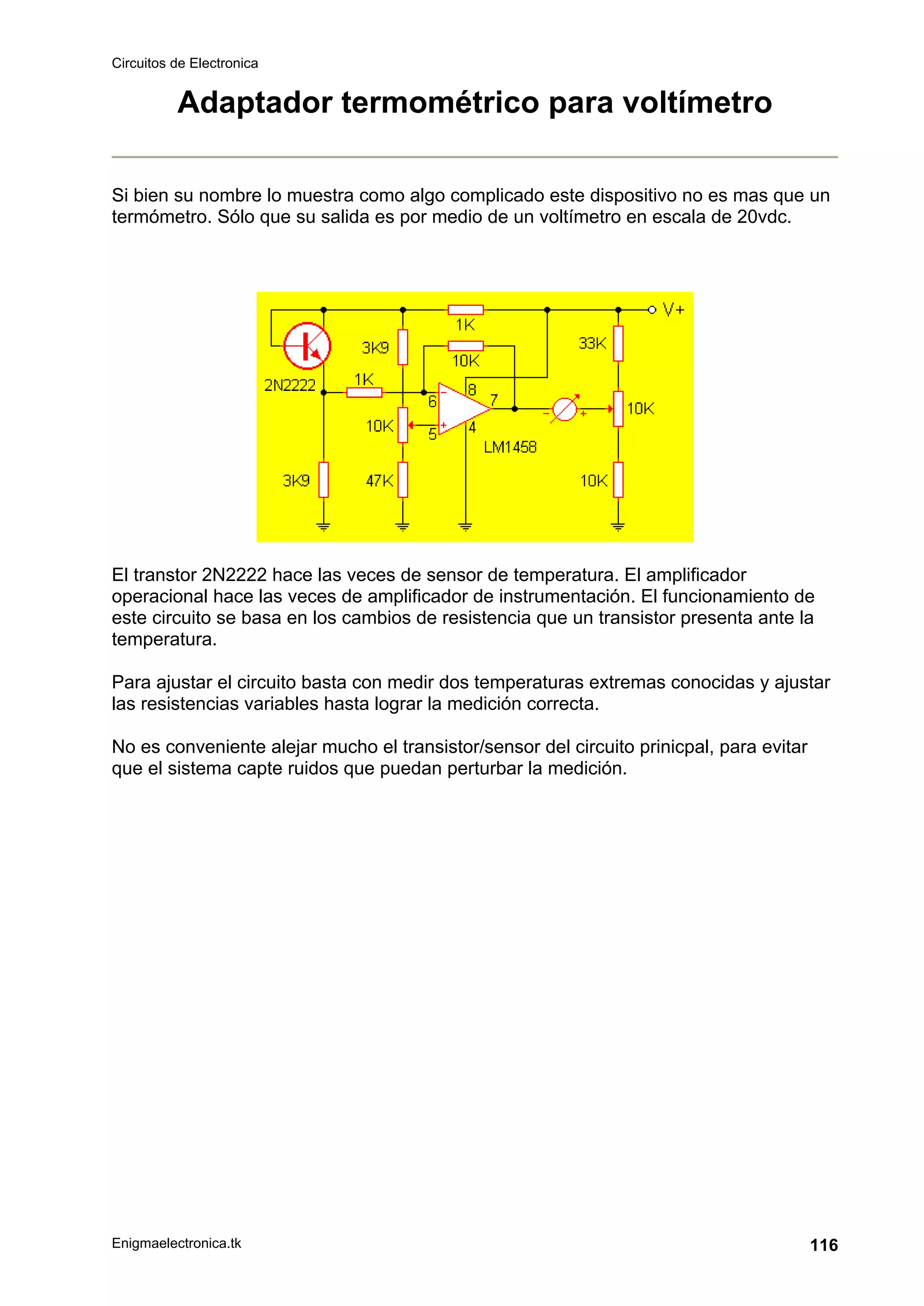 Circuitos de Electronica
Enigmaelectronica.tk 116
Adaptador termométrico para voltímetro
Si bien su nombre lo muestra como algo complicado este dispositivo no es mas que un
termómetro. Sólo que su salida es por medio de un voltímetro en escala de 20vdc.
El transtor 2N2222 hace las veces de sensor de temperatura. El amplificador
operacional hace las veces de amplificador de instrumentación. El funcionamiento de
este circuito se basa en los cambios de resistencia que un transistor presenta ante la
temperatura.
Para ajustar el circuito basta con medir dos temperaturas extremas conocidas y ajustar
las resistencias variables hasta lograr la medición correcta.
No es conveniente alejar mucho el transistor/sensor del circuito prinicpal, para evitar
que el sistema capte ruidos que puedan perturbar la medición.
 