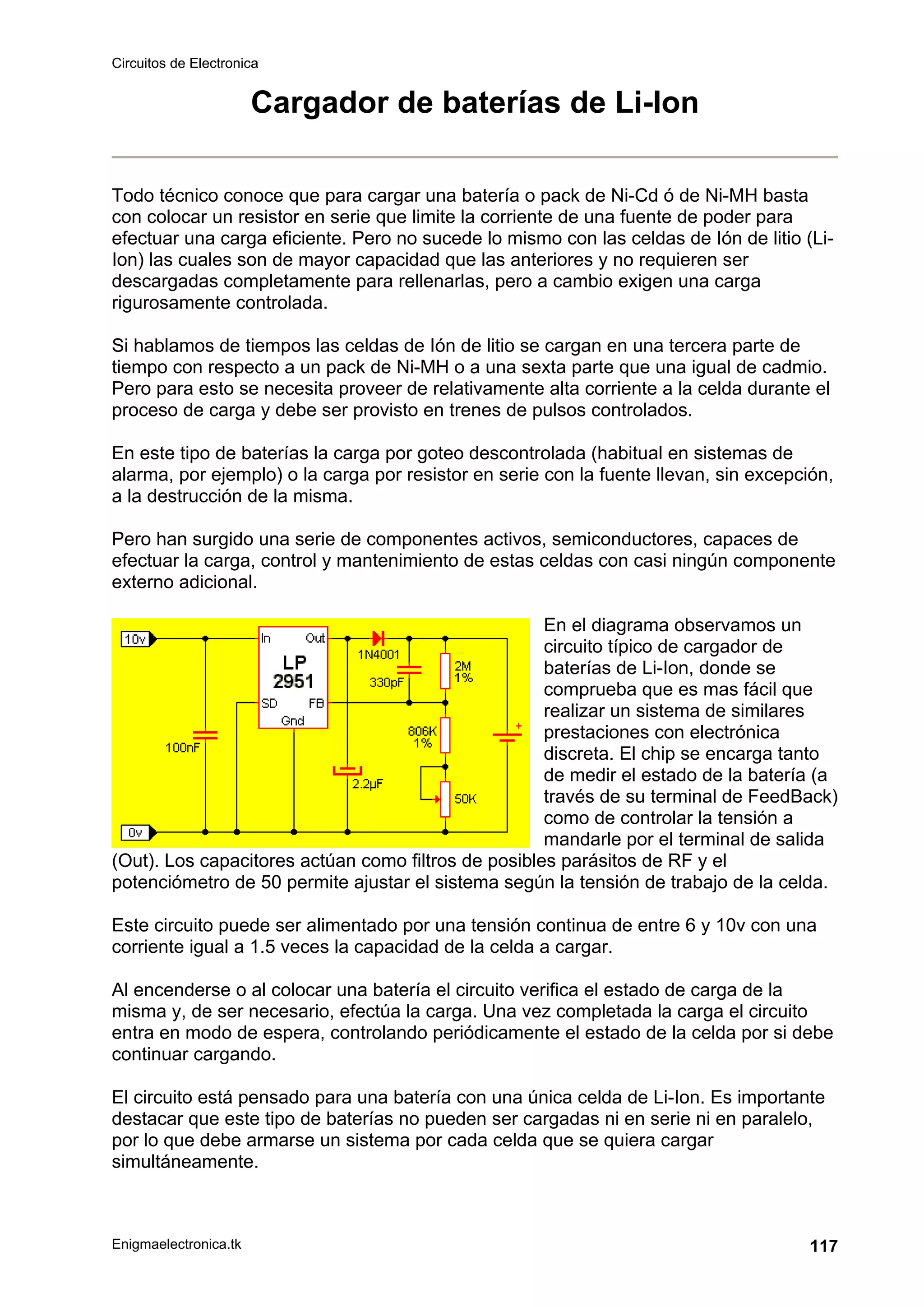 Circuitos de Electronica
Enigmaelectronica.tk 117
Cargador de baterías de Li-Ion
Todo técnico conoce que para cargar una batería o pack de Ni-Cd ó de Ni-MH basta
con colocar un resistor en serie que limite la corriente de una fuente de poder para
efectuar una carga eficiente. Pero no sucede lo mismo con las celdas de Ión de litio (Li-
Ion) las cuales son de mayor capacidad que las anteriores y no requieren ser
descargadas completamente para rellenarlas, pero a cambio exigen una carga
rigurosamente controlada.
Si hablamos de tiempos las celdas de Ión de litio se cargan en una tercera parte de
tiempo con respecto a un pack de Ni-MH o a una sexta parte que una igual de cadmio.
Pero para esto se necesita proveer de relativamente alta corriente a la celda durante el
proceso de carga y debe ser provisto en trenes de pulsos controlados.
En este tipo de baterías la carga por goteo descontrolada (habitual en sistemas de
alarma, por ejemplo) o la carga por resistor en serie con la fuente llevan, sin excepción,
a la destrucción de la misma.
Pero han surgido una serie de componentes activos, semiconductores, capaces de
efectuar la carga, control y mantenimiento de estas celdas con casi ningún componente
externo adicional.
En el diagrama observamos un
circuito típico de cargador de
baterías de Li-Ion, donde se
comprueba que es mas fácil que
realizar un sistema de similares
prestaciones con electrónica
discreta. El chip se encarga tanto
de medir el estado de la batería (a
través de su terminal de FeedBack)
como de controlar la tensión a
mandarle por el terminal de salida
(Out). Los capacitores actúan como filtros de posibles parásitos de RF y el
potenciómetro de 50 permite ajustar el sistema según la tensión de trabajo de la celda.
Este circuito puede ser alimentado por una tensión continua de entre 6 y 10v con una
corriente igual a 1.5 veces la capacidad de la celda a cargar.
Al encenderse o al colocar una batería el circuito verifica el estado de carga de la
misma y, de ser necesario, efectúa la carga. Una vez completada la carga el circuito
entra en modo de espera, controlando periódicamente el estado de la celda por si debe
continuar cargando.
El circuito está pensado para una batería con una única celda de Li-Ion. Es importante
destacar que este tipo de baterías no pueden ser cargadas ni en serie ni en paralelo,
por lo que debe armarse un sistema por cada celda que se quiera cargar
simultáneamente.
 