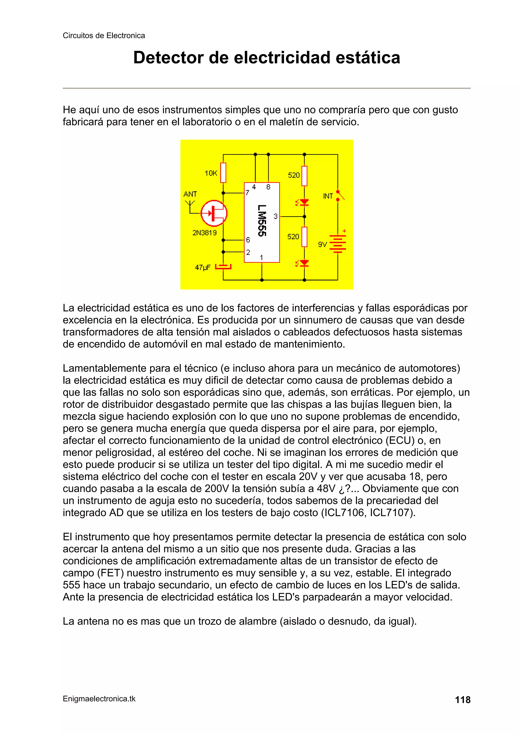 Circuitos de Electronica
Enigmaelectronica.tk 118
Detector de electricidad estática
He aquí uno de esos instrumentos simples que uno no compraría pero que con gusto
fabricará para tener en el laboratorio o en el maletín de servicio.
La electricidad estática es uno de los factores de interferencias y fallas esporádicas por
excelencia en la electrónica. Es producida por un sinnumero de causas que van desde
transformadores de alta tensión mal aislados o cableados defectuosos hasta sistemas
de encendido de automóvil en mal estado de mantenimiento.
Lamentablemente para el técnico (e incluso ahora para un mecánico de automotores)
la electricidad estática es muy dificil de detectar como causa de problemas debido a
que las fallas no solo son esporádicas sino que, además, son erráticas. Por ejemplo, un
rotor de distribuidor desgastado permite que las chispas a las bujías lleguen bien, la
mezcla sigue haciendo explosión con lo que uno no supone problemas de encendido,
pero se genera mucha energía que queda dispersa por el aire para, por ejemplo,
afectar el correcto funcionamiento de la unidad de control electrónico (ECU) o, en
menor peligrosidad, al estéreo del coche. Ni se imaginan los errores de medición que
esto puede producir si se utiliza un tester del tipo digital. A mi me sucedio medir el
sistema eléctrico del coche con el tester en escala 20V y ver que acusaba 18, pero
cuando pasaba a la escala de 200V la tensión subía a 48V ¿?... Obviamente que con
un instrumento de aguja esto no sucedería, todos sabemos de la precariedad del
integrado AD que se utiliza en los testers de bajo costo (ICL7106, ICL7107).
El instrumento que hoy presentamos permite detectar la presencia de estática con solo
acercar la antena del mismo a un sitio que nos presente duda. Gracias a las
condiciones de amplificación extremadamente altas de un transistor de efecto de
campo (FET) nuestro instrumento es muy sensible y, a su vez, estable. El integrado
555 hace un trabajo secundario, un efecto de cambio de luces en los LED's de salida.
Ante la presencia de electricidad estática los LED's parpadearán a mayor velocidad.
La antena no es mas que un trozo de alambre (aislado o desnudo, da igual).
 