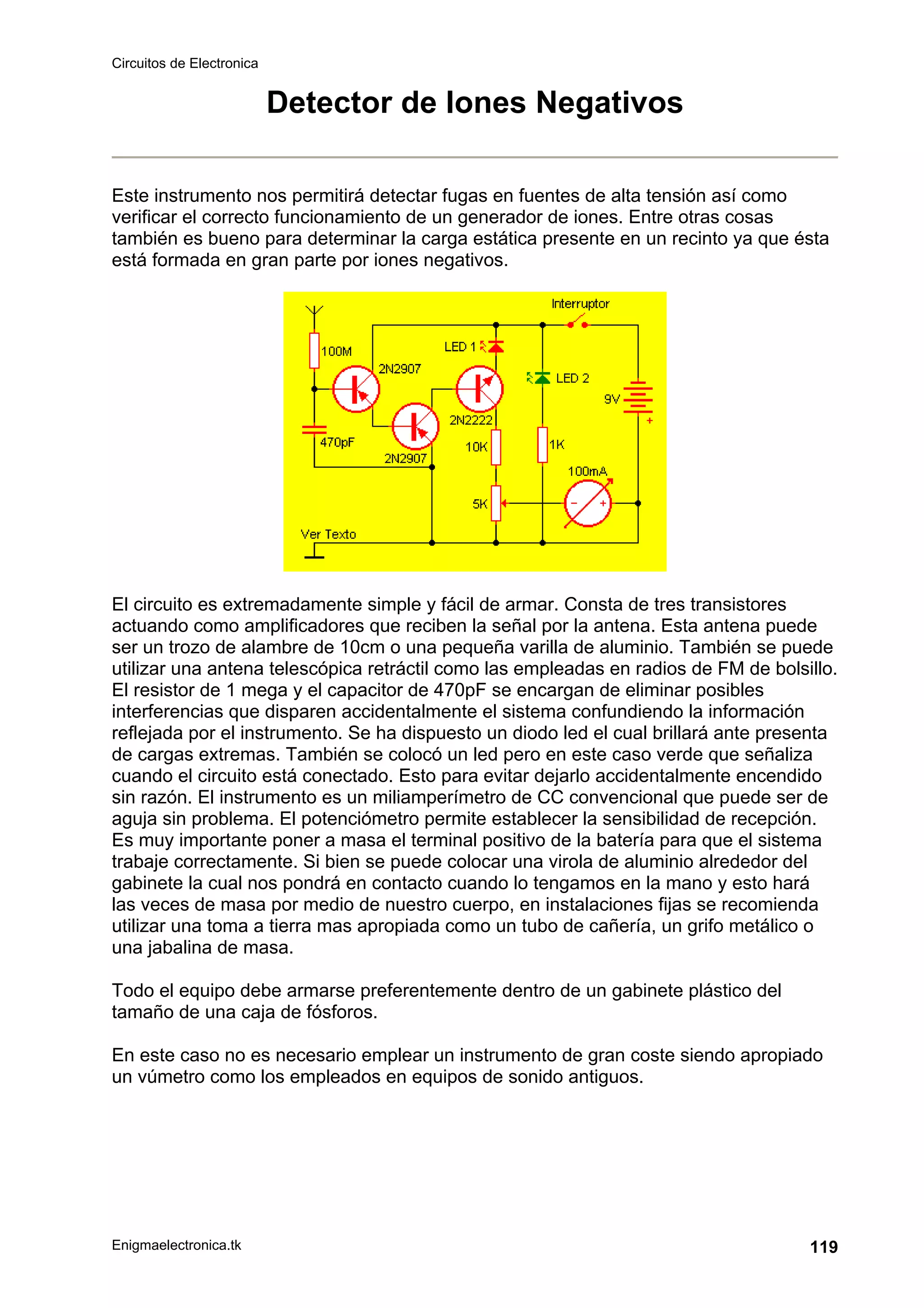 Circuitos de Electronica
Enigmaelectronica.tk 119
Detector de Iones Negativos
Este instrumento nos permitirá detectar fugas en fuentes de alta tensión así como
verificar el correcto funcionamiento de un generador de iones. Entre otras cosas
también es bueno para determinar la carga estática presente en un recinto ya que ésta
está formada en gran parte por iones negativos.
El circuito es extremadamente simple y fácil de armar. Consta de tres transistores
actuando como amplificadores que reciben la señal por la antena. Esta antena puede
ser un trozo de alambre de 10cm o una pequeña varilla de aluminio. También se puede
utilizar una antena telescópica retráctil como las empleadas en radios de FM de bolsillo.
El resistor de 1 mega y el capacitor de 470pF se encargan de eliminar posibles
interferencias que disparen accidentalmente el sistema confundiendo la información
reflejada por el instrumento. Se ha dispuesto un diodo led el cual brillará ante presenta
de cargas extremas. También se colocó un led pero en este caso verde que señaliza
cuando el circuito está conectado. Esto para evitar dejarlo accidentalmente encendido
sin razón. El instrumento es un miliamperímetro de CC convencional que puede ser de
aguja sin problema. El potenciómetro permite establecer la sensibilidad de recepción.
Es muy importante poner a masa el terminal positivo de la batería para que el sistema
trabaje correctamente. Si bien se puede colocar una virola de aluminio alrededor del
gabinete la cual nos pondrá en contacto cuando lo tengamos en la mano y esto hará
las veces de masa por medio de nuestro cuerpo, en instalaciones fijas se recomienda
utilizar una toma a tierra mas apropiada como un tubo de cañería, un grifo metálico o
una jabalina de masa.
Todo el equipo debe armarse preferentemente dentro de un gabinete plástico del
tamaño de una caja de fósforos.
En este caso no es necesario emplear un instrumento de gran coste siendo apropiado
un vúmetro como los empleados en equipos de sonido antiguos.
 