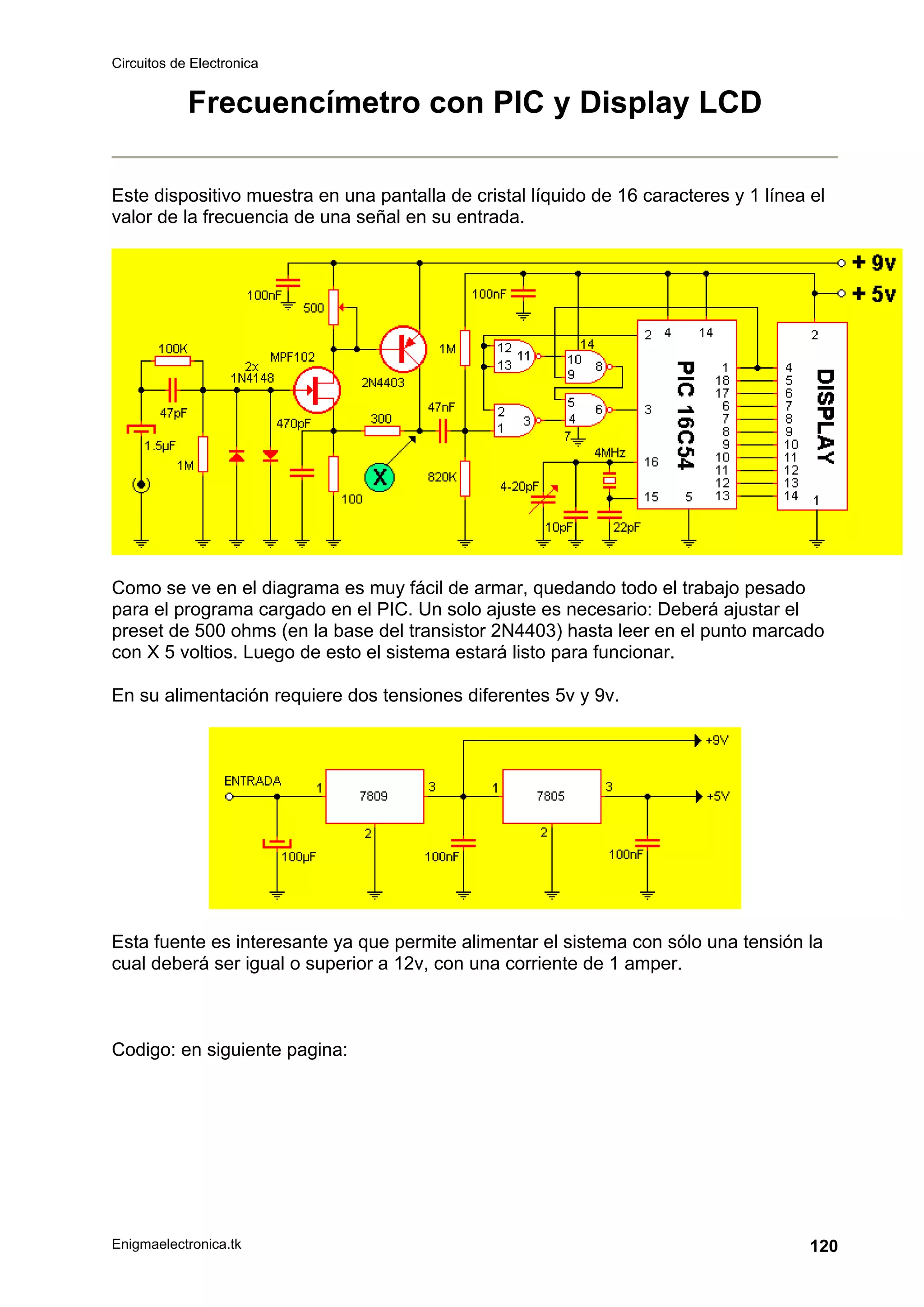 Circuitos de Electronica
Enigmaelectronica.tk 120
Frecuencímetro con PIC y Display LCD
Este dispositivo muestra en una pantalla de cristal líquido de 16 caracteres y 1 línea el
valor de la frecuencia de una señal en su entrada.
Como se ve en el diagrama es muy fácil de armar, quedando todo el trabajo pesado
para el programa cargado en el PIC. Un solo ajuste es necesario: Deberá ajustar el
preset de 500 ohms (en la base del transistor 2N4403) hasta leer en el punto marcado
con X 5 voltios. Luego de esto el sistema estará listo para funcionar.
En su alimentación requiere dos tensiones diferentes 5v y 9v.
Esta fuente es interesante ya que permite alimentar el sistema con sólo una tensión la
cual deberá ser igual o superior a 12v, con una corriente de 1 amper.
Codigo: en siguiente pagina:
 