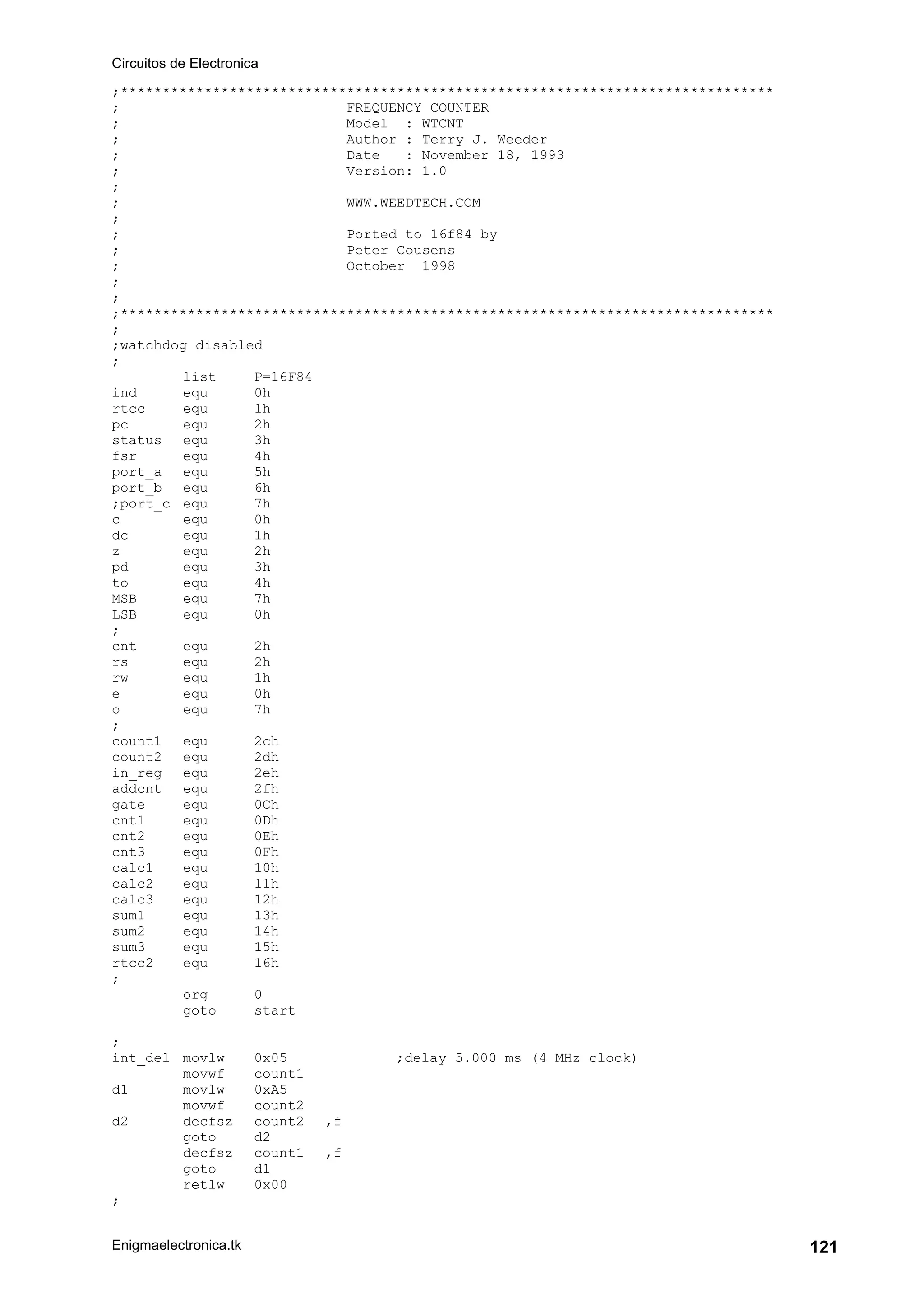 Circuitos de Electronica
Enigmaelectronica.tk 121
;******************************************************************************
; FREQUENCY COUNTER
; Model : WTCNT
; Author : Terry J. Weeder
; Date : November 18, 1993
; Version: 1.0
;
; WWW.WEEDTECH.COM
;
; Ported to 16f84 by
; Peter Cousens
; October 1998
;
;
;******************************************************************************
;
;watchdog disabled
;
list P=16F84
ind equ 0h
rtcc equ 1h
pc equ 2h
status equ 3h
fsr equ 4h
port_a equ 5h
port_b equ 6h
;port_c equ 7h
c equ 0h
dc equ 1h
z equ 2h
pd equ 3h
to equ 4h
MSB equ 7h
LSB equ 0h
;
cnt equ 2h
rs equ 2h
rw equ 1h
e equ 0h
o equ 7h
;
count1 equ 2ch
count2 equ 2dh
in_reg equ 2eh
addcnt equ 2fh
gate equ 0Ch
cnt1 equ 0Dh
cnt2 equ 0Eh
cnt3 equ 0Fh
calc1 equ 10h
calc2 equ 11h
calc3 equ 12h
sum1 equ 13h
sum2 equ 14h
sum3 equ 15h
rtcc2 equ 16h
;
org 0
goto start
;
int_del movlw 0x05 ;delay 5.000 ms (4 MHz clock)
movwf count1
d1 movlw 0xA5
movwf count2
d2 decfsz count2 ,f
goto d2
decfsz count1 ,f
goto d1
retlw 0x00
;
 