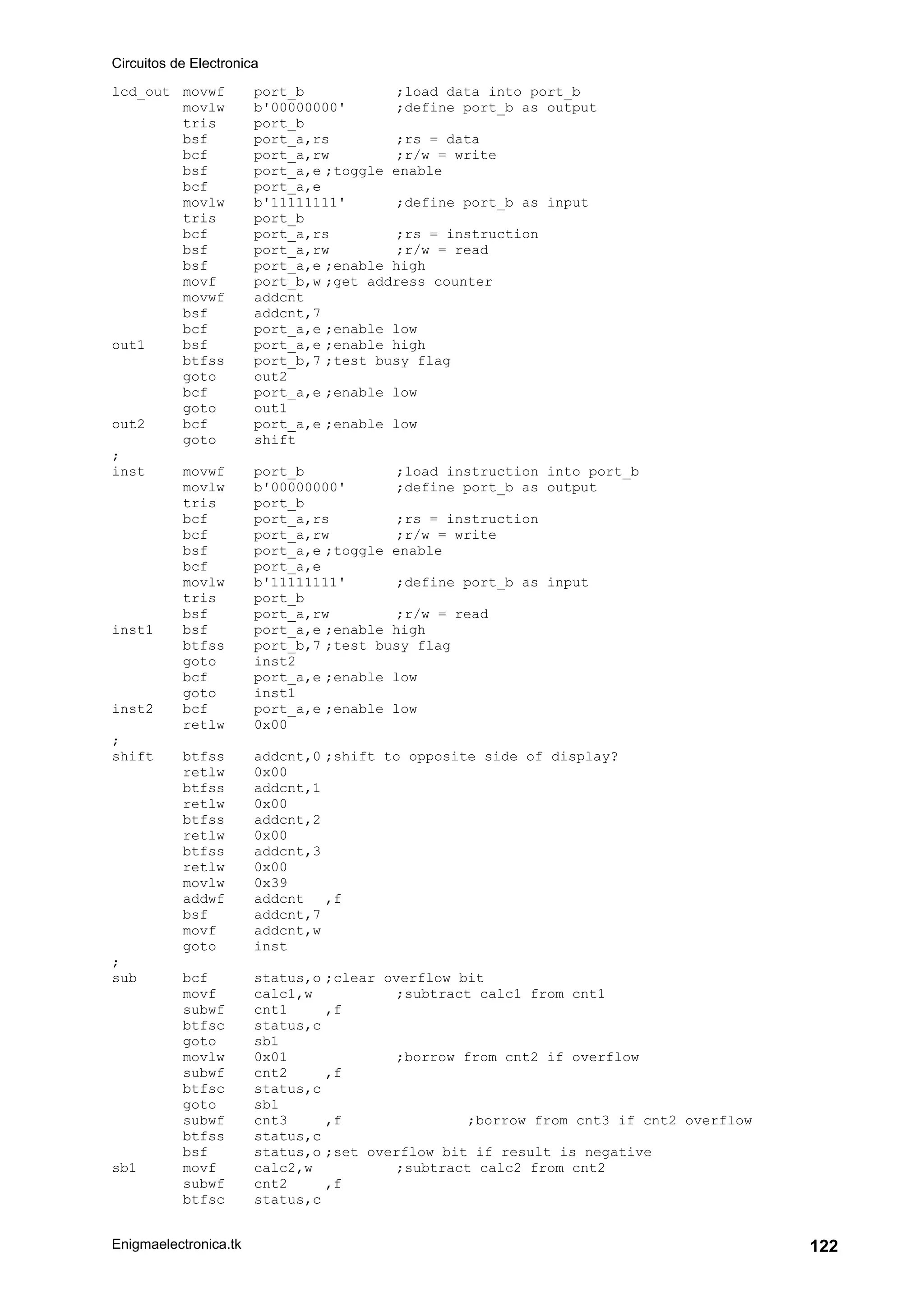 Circuitos de Electronica
Enigmaelectronica.tk 122
lcd_out movwf port_b ;load data into port_b
movlw b'00000000' ;define port_b as output
tris port_b
bsf port_a,rs ;rs = data
bcf port_a,rw ;r/w = write
bsf port_a,e ;toggle enable
bcf port_a,e
movlw b'11111111' ;define port_b as input
tris port_b
bcf port_a,rs ;rs = instruction
bsf port_a,rw ;r/w = read
bsf port_a,e ;enable high
movf port_b,w ;get address counter
movwf addcnt
bsf addcnt,7
bcf port_a,e ;enable low
out1 bsf port_a,e ;enable high
btfss port_b,7 ;test busy flag
goto out2
bcf port_a,e ;enable low
goto out1
out2 bcf port_a,e ;enable low
goto shift
;
inst movwf port_b ;load instruction into port_b
movlw b'00000000' ;define port_b as output
tris port_b
bcf port_a,rs ;rs = instruction
bcf port_a,rw ;r/w = write
bsf port_a,e ;toggle enable
bcf port_a,e
movlw b'11111111' ;define port_b as input
tris port_b
bsf port_a,rw ;r/w = read
inst1 bsf port_a,e ;enable high
btfss port_b,7 ;test busy flag
goto inst2
bcf port_a,e ;enable low
goto inst1
inst2 bcf port_a,e ;enable low
retlw 0x00
;
shift btfss addcnt,0 ;shift to opposite side of display?
retlw 0x00
btfss addcnt,1
retlw 0x00
btfss addcnt,2
retlw 0x00
btfss addcnt,3
retlw 0x00
movlw 0x39
addwf addcnt ,f
bsf addcnt,7
movf addcnt,w
goto inst
;
sub bcf status,o ;clear overflow bit
movf calc1,w ;subtract calc1 from cnt1
subwf cnt1 ,f
btfsc status,c
goto sb1
movlw 0x01 ;borrow from cnt2 if overflow
subwf cnt2 ,f
btfsc status,c
goto sb1
subwf cnt3 ,f ;borrow from cnt3 if cnt2 overflow
btfss status,c
bsf status,o ;set overflow bit if result is negative
sb1 movf calc2,w ;subtract calc2 from cnt2
subwf cnt2 ,f
btfsc status,c
 